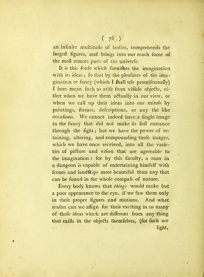 ( ? <5 ) ; an infinite multitude of bodies, comprehends the large# figures, and brings into our reach fome of the moft remote parts of the univerfe. It is this fenfe which furnifhes the imagination with its ideas; fo that by the pleafures of the ima- gination or fancy (which I fhall ufe promifcuoufly) I here mean fuch as arife from vifible objedls, ei- ther when we have them actually in our view, or when we call up their ideas into our minds by paintings, ffatues, defcriptions, or any the like occafions. We cannot indeed have a fingle image in the fancy that did not make its fir# entrance through the fight; but we have the power of re- taining, altering, and compounding thofe images, which we have once received, into all the varie- ties of pidfure and vifion that are agreeable to the imagination : for by this faculty, a man in a dungeon is capable of entertaining himfelf with fcenes and landfkips more beautiful than any that can be found in the whole compafs of nature. Every body kiiows that things would make but a poor appearance to the eye, if we faw them only in their proper figures and motions. And what reafon can we affign for their exciting in us many of thofe ideas which are different from any thing that exifls in the objedfs themfelves, (for fuch are light,