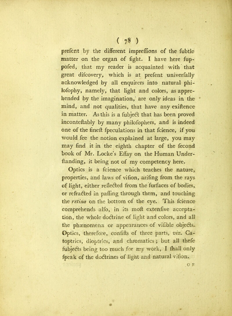 prefent by the different imprelfions of the fubtle matter on the organ of fight. I have here fup- pofed, that my reader is acquainted with that great difcovery, which is at prefent univerfally acknowledged by all enquirers into natural phi- lofophy, namely, that light and colors, as appre- hended by the imagination, are only ideas in the mind, and not qualities, that have any exiflence in matter. As this is a fubjecl that has been proved inconteftably by many philofophers, and is indeed one of the fineft fpeculations in that fcience, if you would fee the notion explained at large, you may may find it in the eighth chapter of the fecond book of Mr. Locke’s Eflay on the Human Under- Landing, it being not of my competency here. Optics is a fcience which teaches the nature, properties, and laws of vrfion, arifing from the rays of light, either reflected from the furfaces of bodies, or refrabled in palling through them, and touching the retina on the bottom of the eye. This fcience comprehends alfo, in its moll extenfive accepta- tion, the whole dodlrine of light and colors, and all. the phenomena or appearances of vifible objedls.. Optics, therefore, eonfifts of three parts, viz. Ca- toptrics, dioptrics, and chromatics ; but all thefe fubjebls being too much for my work, I fhall only fpeak of the dodlrines of light and natural vifion.