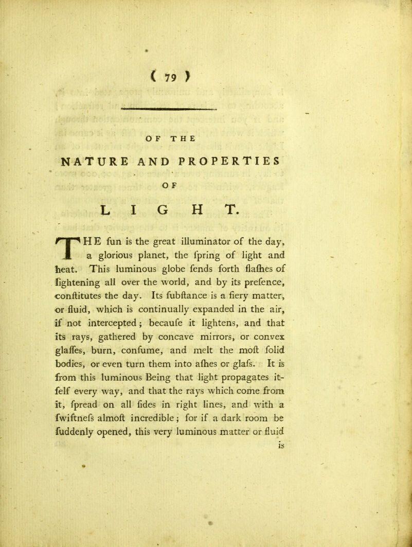 OF THE NATURE AND PROPERTIES HE fun is the great illuminator of the day. a glorious planet, the fpring of light and heat. This luminous globe fends forth flatties of lightening all over the world, and by its prefence, conftitutes the day. Its fubftanee is a fiery matter, or fluid, which is continually expanded in the air, if not intercepted ; becaufe it lightens, and that its rays, gathered by concave mirrors, or convex glafles, burn, confume, and melt the moft folid bodies, or even turn them into allies or glafs. It is from this luminous Being that light propagates it- felf every way, and that the rays which come from it, fpread on all fides in right lines, and with a fwiftnefs almoft incredible; for if a dark room be fuddenly opened, this very luminous matter or fluid O F L I G H T. IS