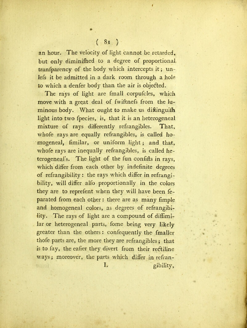 ( 8t ) an hour. The velocity of light cannot be retarded, but only diminished to a degree of proportional, tranfparency of the body which intercepts it; un- lefs it be admitted in a dark room through a hole to which a denfer body than the air is objected. The rays of light are fmali corpufcles, which move with a gre.at deal of fwiftnefs from the lu- minous body. What ought to make us diftinguifh light into two fpecies, is, that it is an heterogeneal mixture of rays differently refrangibles. That, whofe rays are equally refrangibles, is called ho- mogeneal, fimilar, or uniform light ; and that, whofe rays are inequally refrangibles, is called he- terogeneal’s. The light of the fun confifls in rays, which differ from each other by indefinite degrees of refrangibility : the rays which differ in refrangi- bility, will differ alfo proportionally in the colors they are to reprefent when they will have been fe- parated from each other: there are as many fimple and homogeneal colors, as degrees of refrangibi- lity. The rays of light are a compound of diflimi- Jar or heterogeneal parts., fome being very likely greater than the others: confequently the fmaller thofe parts are, the more they are refrangibles; that is to fay, the eafier they divert from their rectiline ways; moreover, the parts which differ in refran- L gibility.