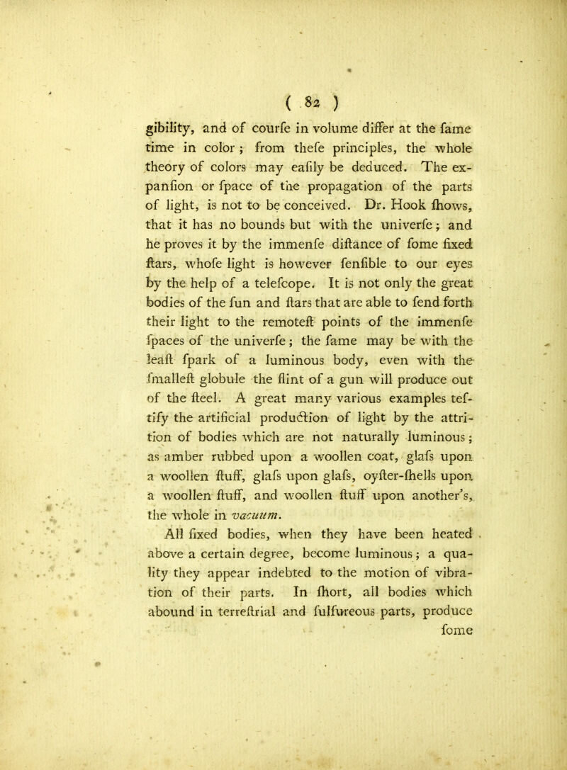 gibility, and of conrfe in volume differ at the fame time in color ; from thefe principles, the whole theory of colors may eafily be deduced. The ex- panfion or fpace of the propagation of the parts of light, is not to be conceived. Dr. Hook fhows, that it has no bounds but with the univerfe; and he proves it by the immenfe diflance of fome fixed flars, whofe light is however fenfible to our eyes by the help of a telefcope. It is not only the great bodies of the fun and flars that are able to fend forth their light to the remotefl points of the immenfe fpaces of the univerfe; the fame may be with the leafl fpark of a luminous body, even with the fmallefl globule the flint of a gun will produce out of the fteel. A great many various examples tef- tify the artificial production of light by the attri- tion of bodies which are not naturally luminous; as amber rubbed upon a woollen coat, glafs upon a woollen fluff, glafs upon glafs, oyfler-fhells upon a woollen fluff, and woollen fluff upon another’s, the whole in vacuum. All fixed bodies, when they have been heated above a certain degree, become luminous; a qua- lity they appear indebted to the motion of vibra- tion of their parts. In fhort, all bodies which abound in terreflrial and fulfureous parts, produce fome