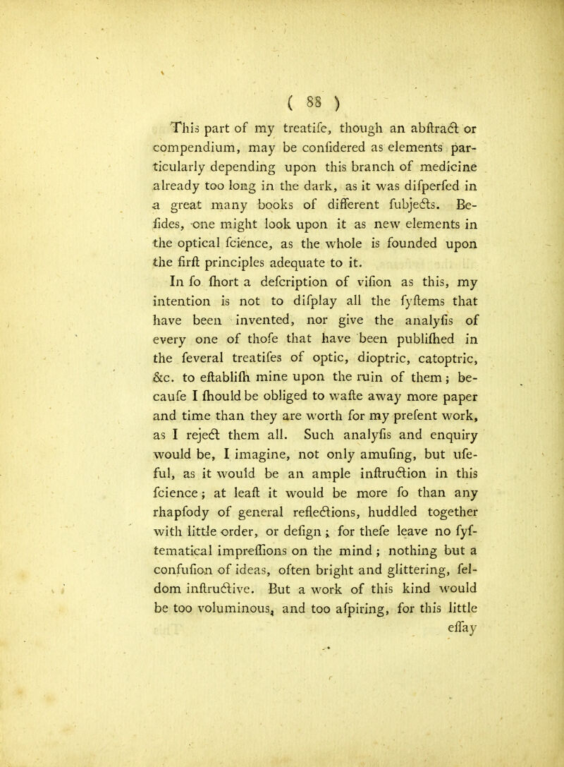 \ (88) - ' This part of my treatife, though an abflraCt or compendium, may be confidered as elements par- ticularly depending upon this branch of medicine already too long in the dark, as it was difperfed in a great many books of different fubjedls. Bo- lides, one might look upon it as new elements in the optical fcience, as the whole is founded upon the firft principles adequate to it. In fo fhort a defcription of vifion as this, my intention is not to difplay all the fyItems that have been invented, nor give the analyfis of every one of thofe that have been publifhed in the feveral treatifes of optic, dioptric, catoptric, &c. to eftablifh mine upon the ruin of them; be- caufe I fhould be obliged to wafte away more paper and time than they are worth for my prefent work, as I rejedt them all. Such analyfis and enquiry would be, I imagine, not only amufing, but ufe- ful, as it would be an ample inftrudtion in this fcience; at leaft it would be more fo than any rhapfody of general reflections, huddled together with little order, or deflgn for thefe leave no fyf- tematical impreflions on the mind ; nothing but a confuflon of ideas, often bright and glittering, fel- dom inftrudtive. But a work of this kind would be too voluminous, and too afpiring, for this little eflay r