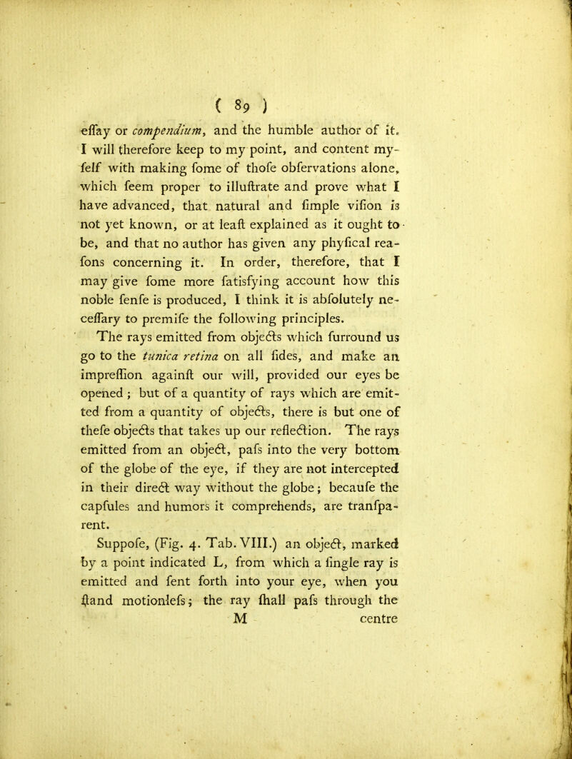 eflay or compendium, and the humble author of it, I will therefore keep to my point, and content my- felf with making fome of thofe obfervations alone, which feem proper to illuftrate and prove what I have advanced, that natural and fimple vifion is not yet known, or at leaft explained as it ought to be, and that no author has given any phyfical rea- fons concerning it. In order, therefore, that I may give fome more fatisfying account how this noble fenfe is produced, I think it is abfolutely ne- cefTary to premife the following principles. The rays emitted from objects which furround us go to the tunica ret'uia on all Tides, and make an impreflion againfl our will, provided our eyes be opened ; but of a quantity of rays which are emit- ted from a quantity of objects, there is but one of thefe objects that takes up our reflection. The rays emitted from an object, pafs into the very bottom of the globe of the eye, if they are not intercepted in their direct way without the globe; becaufe the capfules and humors it comprehends, are tranfpa- rent. Suppofe, (Fig. 4. Tab. VIII.) an object, marked by a point indicated L, from which a Angle ray is emitted and fent forth into your eye, when you ijand motionlefs; the ray (hall pafs through the M centre