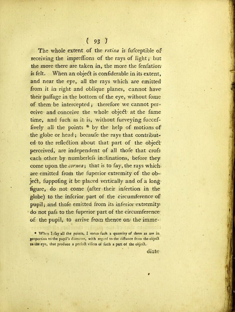 The whole extent of the retina is fufceptible of receiving the impreflions of the rays of light; but the more there are taken in, the more the fenfation’ is felt. When an object is confiderable in its extent, and near the eye, ail the rays wrhich are emitted from it in right and oblique planes, cannot have their paifage in the bottom of the eye, without fome of them be intercepted; therefore we cannot per- ceive and conceive the whole object at the fame time, and fuch as it; is, without furveying fuccef- fivety all the points * by the help of motions of - the globe or head ; becaufe the rays that contribut- ed to the refiedlion about that part of the objebl' perceived, are independent of all thofe that crofs each other by numberlefs inclinations, before they come upon the cornea; that is to fay, the rays which- are emitted from the fuperior extremity of the ob~ jedf, fuppoling it be placed vertically and of a long- figure, do not come (after their infertion in the globe) to the inferior part of the circumference of pupil; and thofe emitted from its inferior extremity' do not pafs to the fuperior part of the circumference of the pupil, to arrive from thence om the imme- * When Lfayall the points, I mean fuch a quantity of them as are m proportion -to the pupil’s diameter, with regard to the diftance from the objetSt ts the eye, that produce a perfect vifion of fuch a part of the objetSf. diate ' / 9