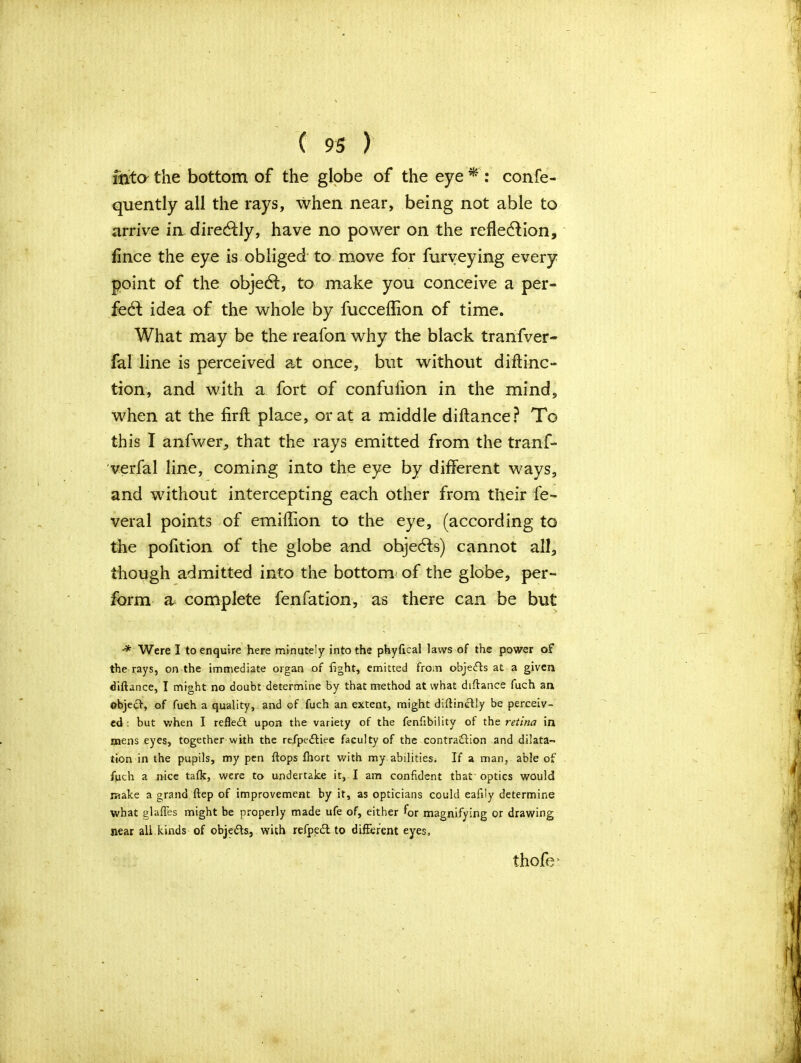 into the bottom of the globe of the eye * : confe- quently all the rays, when near, being not able to arrive in dire&ly, have no power on the reflection, fince the eye is obliged to move for furveying every point of the object, to make you conceive a per- fect idea of the whole by fucceflion of time. What may be the reafon why the black tranfver- fal line is perceived at once, but without diftinc- tion, and with a fort of confuflon in the mind, when at the firfh place, or at a middle diftance? To this I anfwer, that the rays emitted from the tranf- verfal line, coming into the eye by different ways, and without intercepting each other from their fe- veral points of emiflion to the eye, (according to the pofition of the globe and ohjedfs) cannot all, though admitted into the bottom of the globe, per- form a complete fenfation, as there can be but •* Were I to enquire here minutely into the phyfical laws of the power of the rays, on the immediate organ of fight, emitted from objects at a given diftance, I might no doubt determine by that method at what diftance fuch an object, of fueh a quality, and of fuch an extent, might diftincfly be perceiv- ed : but when I reflect upon the variety of the fenfibility of the retina in mens eyes, together with the refpeftiee faculty of the contraction and dilata« lion in the pupils, my pen ftops ftiort with my abilities; If a man, able of fuch a nice tafk, were to undertake it, I am confident that optics would make a grand ftep of improvement by it, as opticians could eafiiy determine what glafles might be properly made ufe of, either for magnifying or drawing near all kinds of objects, with refpedl to different eyes, thofe *