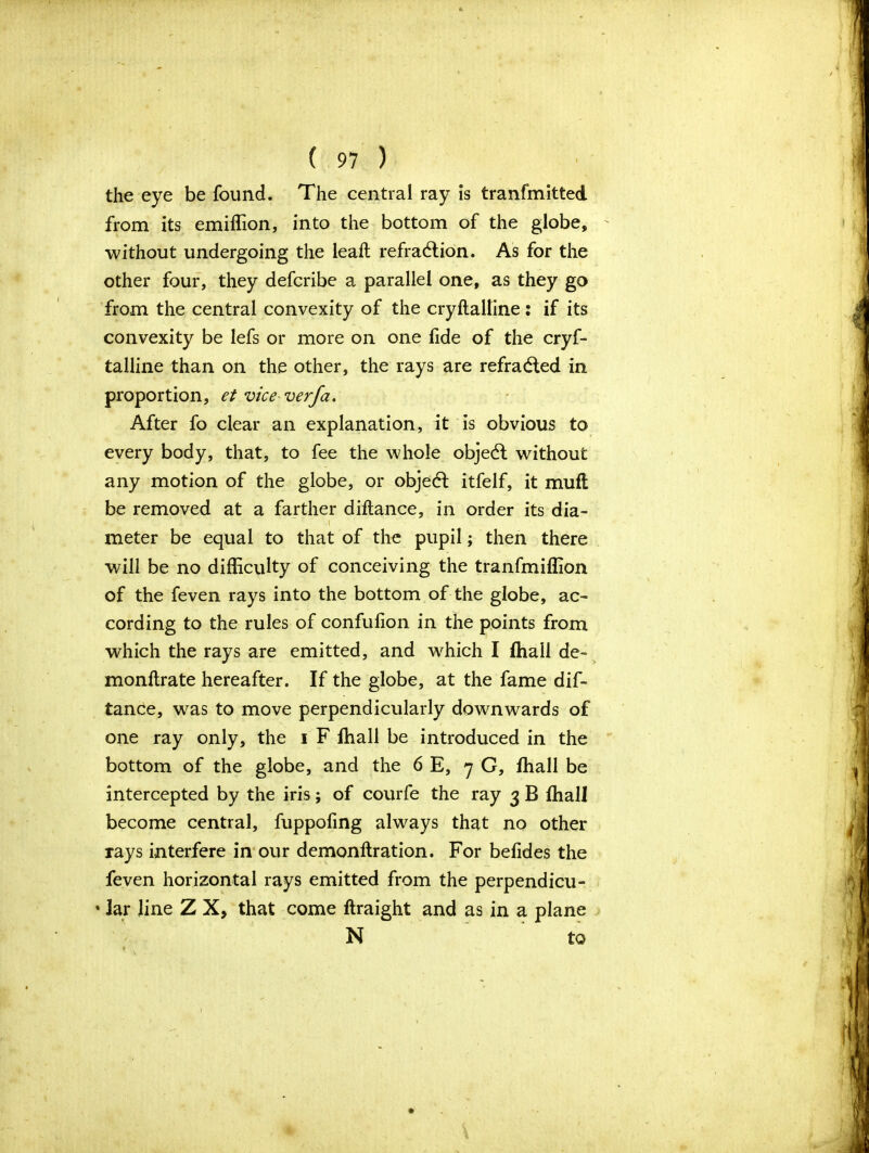 the eye be found. The central ray is tranfmitted. from its emiffion, into the bottom of the globe, without undergoing the leaft refraction. As for the other four, they defcribe a parallel one, as they go from the central convexity of the cryftalline: if its convexity be lefs or more on one fide of the cryf- talline than on the other, the rays are refraCted in proportion, et vice verfa. After fo clear an explanation, it is obvious to every body, that, to fee the whole objeCt without any motion of the globe, or objedl itfelf, it muft be removed at a farther diftance, in order its dia- •I meter be equal to that of the pupil; then there will be no difficulty of conceiving the tranfmiffion of the feven rays into the bottom of the globe, ac- cording to the rules of confulion in the points from which the rays are emitted, and which I ffiall de- monftrate hereafter. If the globe, at the fame dif- tance, was to move perpendicularly downwards of one ray only, the i F ffiall be introduced in the bottom of the globe, and the 6 E, 7 G, ffiall be intercepted by the iris; of courfe the ray 3 B ffiall become central, fuppofing always that no other rays interfere in our demonftration. For befides the feven horizontal rays emitted from the perpendicu- • lar line Z X, that come ftraight and as in a plane N to