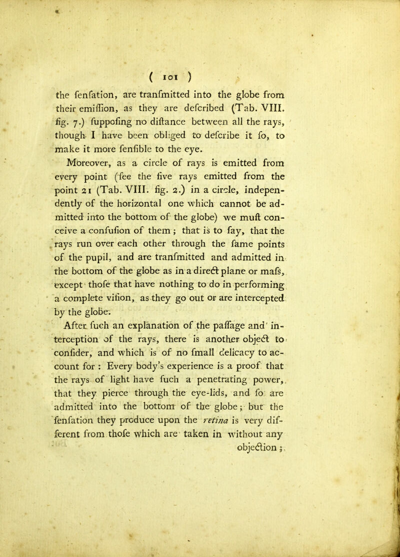 « ( 10* ) the fenfation, are tranfmitted into the globe from their emi(lion, as they are defcribed (Tab. VIII. fig. 7.) fuppofing no diftance between all the rays, ' though- I have been obliged to defcribe it fo, to make it more fenfible to the eye. Moreover, as a circle of rays is emitted from every point (fee the five rays emitted from the point 21 (Tab. VIII. fig. 2.) in a circle, indepen- dently of the horizontal one which cannot be ad- mitted into the bottom of the globe) we muft con- ceive a confufion of them ; that is to fay, that the rays run over each other through the fame points of the pupil, and are tranfmitted and admitted in the bottom of the globe as in ahired: plane or mafs, except thofe that have nothing to do in performing a complete vifion, as they go out or are intercepted by the globe; After, fuch an explanation of the palfage and' in- terception of the rays, there is another objedl to* confider, and which is of no fmall delicacy to ac- count for : Every body’s experience is a proof: that the rays of light have fuch a penetrating power, that they pierce through the eye-lids, and fo are admitted into the bottom of the globe; but the fenfation they produce upon the retina is very dif- ferent from thofe which are taken in without any objection,.