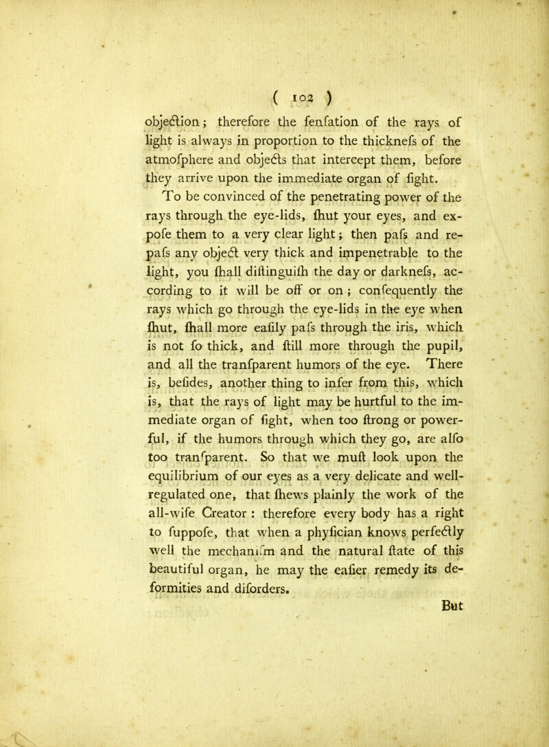 ( *°2 ) objection; therefore the fenfation of the rays of light is always in proportion to the thicknefs of the atmofphere and objedls that intercept them, before they arrive upon the immediate organ of fight. To be convinced of the penetrating power of the rays through the eye-lids, fhut your eyes, and ex- pofe them to a very clear light j then pafs and re- pafs any objedl very thick and impenetrable to the light, you fhall diflinguifh the day or darknefs, ac- cording to it will be off or on ; confequently the rays which go through the eye-lids in tire eye when Ihut, fhall more eafily pafs through the iris, which is not fo thick, and ftill more through the pupil, and all the tranfparent humors of the eye. There is, befides, another thing to infer from this, which is, that the rays of light may be hurtful to the im- mediate organ of fight, when too ftrong or power- ful, if the humors through which they go, are alfo too transparent. So that we rouft look upon the equilibrium of our eyes as a very delicate and well- regulated one, that fhews plainly the work of the all-wife Creator : therefore every body has a right to fuppofe, that when a phyfician knows perfectly well the mechanifm and the natural hate of this beautiful organ, he may the eafier remedy its de- formities and diforders. Xl r * i * • • ■ < : 1 • J ‘ / 1 ■ • • But