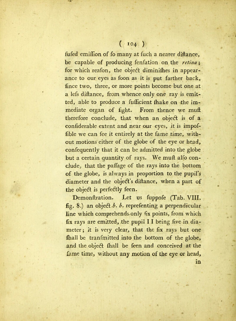 I ( I04 ) fufed emiftion of fo many at fuch a nearer diftance, be capable of producing fenfation on the retina; for which reafon, the objedl diminifhes in appear- ance to our eyes as foon as it is put farther back, fince two, three, or more points become but one at a lefs diftance, from whence only one ray is emit- ted, able to produce a fulHcient (hake on the im- mediate organ of fight. From thence we mu ft therefore conclude, that when an objedt is of a confiderable extent and near our eyes, it is impof- fible we can fee it entirely at the fame time, with- out motions either of the globe of the eye or head, confequently that it can be admitted into the globe but a certain quantity of rays. We mu ft alfo con- clude, that the palfage of the rays into the bottom of the globe, is always in proportion to the pupil’s diameter and the objedVs diftance, when a part of the objedt is perfectly feen. Demonftration. Let us fuppofe (Tab. VIII. fig. 8.) an objedl.L b. reprefenting a perpendicular line which comprehends*only ftx points, from which fix rays are emitted, the pupil I I being five in dia- meter ; it is very clear, that the fix rays but one fhall be tranfmitted into the bottom of the globe, and the objedl fhall be feen and conceived at the fame time, without any motion of the eye or head, in