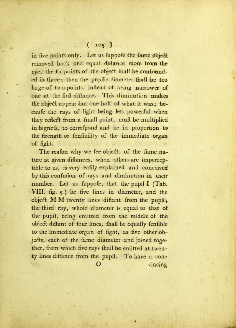 in five points only. Let us fuppofe the fame obje& removed back one equal diftance more from the eye, the fix points of the object {hall be confound- ed in three; then the pupils diameter thall be too large of two points, inftead of being narrower of one at the firft diftance. This diminution makes the objedl appear but one half of what it was; be- caufe the rays of light being lefs powerful when they refledt from a fmall point, muft be multiplied in bignefs, to correfpond and be in proportion to the ftrength or fenfibility of the immediate organ of fight. The reafon why we fee objedfs of the fame na- ture at given diftances, when others are impercep- tible to us, is very eafily explained and conceived by this confufion of rays and diminution in their number. Let us fuppofe, that the pupil I (Tab. VIII. fig. 5.) be five lines in diameter, and the objedt M M twenty lines diftant from the pupil; the third ray, whofe diameter is equal to that of the pupil, being emitted from the middle of the objedl diftant of four lines, {hall be equally fenfible to the immediate organ of fight, as five other ob- jects, each of the fame diameter and joined toge- ther, from which five rays {hall be emitted at twen- ty lines diftance from the pupil, To have a con- O vincing .*