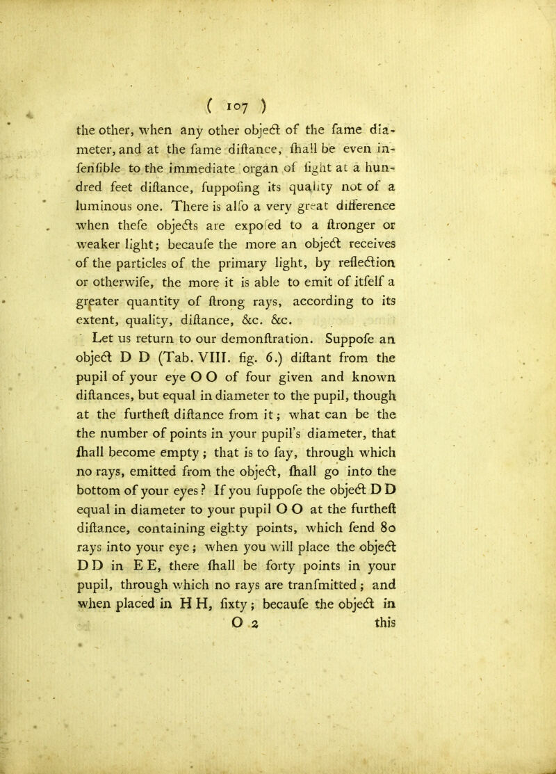 the other, when any other object of the fame dia- meter, and at the fame diftance, fhail be even in- fenfible to the immediate organ of fight at a hun- dred feet diftance, fuppofing its quality not of a luminous one. There is alfo a very great difference when thefe objects are expofed to a ftronger or weaker light; becaufe the more an objeCt receives of the particles of the primary light, by reflection or otherwife, the more it is able to emit of itfelf a greater quantity of ftrong rays, according to its extent, quality, diftance, &c. &c. Let us return to our demonftration. Suppofe an objedt D D (Tab. VIII. fig. 6.) diftant from the pupil of your eye O O of four given and known diftances, but equal in diameter to the pupil, though at the furtheft diftance from it; what can be the the number of points in your pupil’s diameter, that fhail become empty ; that is to fay, through which no rays, emitted from the objeCt, fhail go into the bottom of your eyes ? If you fuppofe the objeCt D D equal in diameter to your pupil O O at the furtheft diftance, containing eighty points, which fend 80 rays into your eye; when you will place the objeCt DD in EE, there fhail be forty points in your pupil, through which no rays are tranfmitted ; and when placed in H H, fixty; becaufe the objeCt in O 2 this