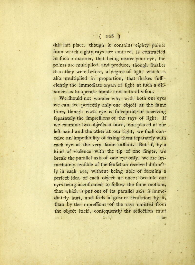 ( io8 ) this laft place, though it contains eighty points from which eighty rays are emitted, is contracted in fuch a manner, that being nearer your eye, the points are multiplied, and produce, though fmaller than they were before, a degree of light which is alfo multiplied in proportion, that fhakes fuffi- ciently the immediate organ of fight at fuch a dif- tance, as to operate Ample and natural vifion. We fhould not wonder why with both our eyes we can fee perfectly only one objeCt at the fame time, though each eye is fufceptible of receiving feparately the impreffions of the rays of light. If we examine two objects at once, one placed at our left hand and the other at our right, we fhall con- ceive an impoffibility of fixing them feparately with each eye at the very fame inflant. But if, by a kind of violence with the tip of one finger, we break the parallel axis of one eye only, we are im- mediately fenfible of the fenfation received diftinCt- ly in each eye, without being able of forming a perfeCt idea of each objeCt at once; becaufe our eyes being accuftomed to follow the fame motions, that which is put out of its parallel axis is imme- diately hurt, and feels a greater fenfation by it, than by the impreffions of the rays emitted from the objeCt itfelf; confequently the reflection mu ft &•» / be