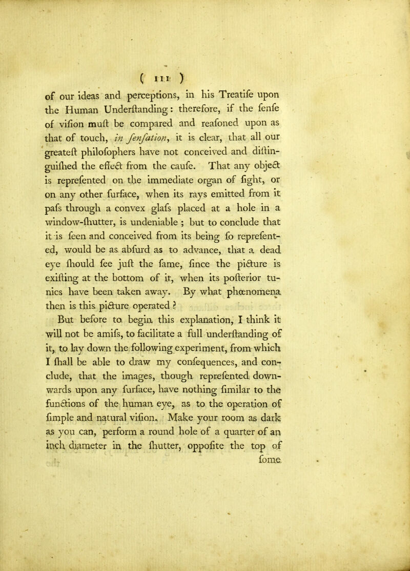 of our ideas and perceptions, in his Treatife upon the Human Underftanding: therefore, if the fenfe of vifion muff be compared and reafoned upon as that of touch, in fenfation, it is clear, that all our greateft philofophers have not conceived and diilin- guifhed the effect from the caufe. That any objedt is reprefented on the immediate organ of light, or on any other furface, when its rays emitted from it pafs through a convex glafs placed at a hole in a window-fhutter, is undeniable ; but to conclude that it is feen and conceived from its being fo reprefent- ed, would be as abfurd as to advance, that a dead eye fhould fee juft the fame, fince the picture is exifting at the bottom of it, when its pofterior tu- nics have been taken away. By what phenomena then is this pi&ure operated l But before to. begin this explanation, I think it will not be amifs, to facilitate a full underftanding of it, to lay down the following experiment, from which I fhall be able to draw my confequences, and con- clude, that the images, though reprefented down- wards upon any furface, have nothing limilar to the functions of the human, eye, as to the operation of fimple and natural vifiom Make your room as dark as you can, perform a round hole of a quarter of an inch diameter in the fhutter, oppofite the top of home