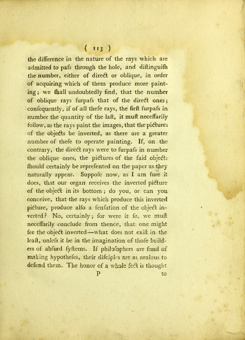 the difference in the nature of the rays which are admitted to pafs through the hole, and diftinguifh the number, either of diredt or oblique, in order of acquiring which of them produce more paint- ing; we fhall undoubtedly find, that the number of oblique rays furpafs that of the diredt ones; confequently, if of nil thefe rays, the firfh furpafs in number the quantity of the laft, it muff neceffarily follow, as the rays paint the images, that the pictures of the objects be inverted, as there are a greater number of thefe to operate painting. If, on the contrary, the diredt rays were to furpafs in number the oblique ones, the pictures of the faid objects fhould certainly be reprefented on the paper as they naturally appear. Suppofe now, as I am fare it does, that our organ receives the inverted pidture of the objedl in its bottom ; do you, or can you conceive, that the rays which produce this inverted picture, produce alfo a fenfation of the objedt in- verted? No, certainty; for were it fo, we mull neceffarily conclude from thence, that one might fee the objedt inverted—what does not exift in the lead, unlefs it be in the imagination of thofe build- ers of abfurd fyItems. If philofophers are fond of making hypothefes, their difciples are as zealous to defend them. The honor of a whole fedt is thought P to