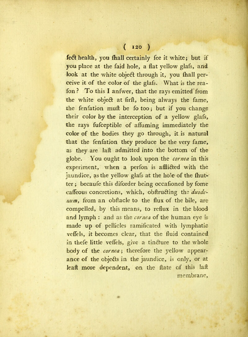 ( >2° ) fedl health, you fhall certainly fee it white; but if you place at the faid hole, a flat yellow glafs, and look at the white object through it, you {hall per- ceive it of the color of the glafs. What is the rea~ fon ? To this I anfwer, that the rays emitted from the white object at flrft, being always the fame, the fenfation mull be fo too; but if you change their color by the interception of a yellow glafs, the rays fufceptible of afliiming immediately the color of the bodies they go through, it is natural that the fenfation they produce be the very fame, as they are laft admitted into the bottom of the globe. You ought to look upon the cornea in this experiment, when a perfon is affli&ed with the jaundice, ^tsthe yellow glafs at the hole of the fhut- ter ; becaufe this diforder being occafioned by fome cafleous concretions, which, obftru&ing the duode- num,, from an obftacle to the flux of the bile, are compelled, by this means, to reflux in the blood and lymph : and as the cornea of the human eye is made up of pellicles ramificated with lymphatic veflels, it becomes clear, that the fluid contained in thefe little veflels, give a tin&ure to the whole body of the cornea; therefore the yellow appear- ance of the objefls in the jaundice, is only, or at leafl more dependent, on the hate of this iafl; membrane.