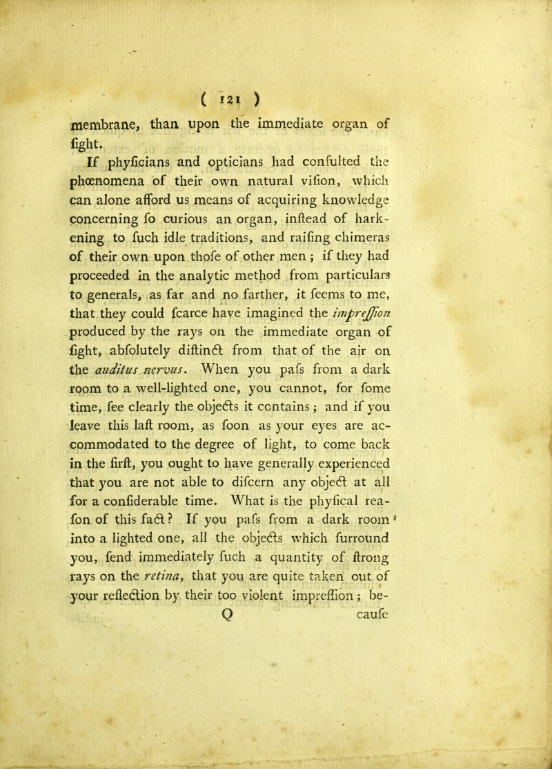 membrane, than upon the immediate organ of fight. If phyficians and opticians had confulted the phenomena of their own natural vifion, which can alone afford us means of acquiring knowledge concerning fo curious an organ, inftead of hark- ening to fuch idle traditions, and raifing chimeras of their own upon thofe of other men ; if they had proceeded in the analytic method from particulars to generals, as far and no farther, it feems to me, that they could fcarce have imagined the imprejfion produced by the rays on the immediate organ of fight, abfolutely diftindt from that of the air on the audit us nervus. When you pafs from a dark room to a well-lighted one, you cannot, for fome time, fee clearly the objects it contains; and if you leave this laft room, as foon as your eyes are ac- commodated to the degree of light, to come back in the firft, you ought to have generally experienced that you are not able to difcern any objeCt at all for a confiderable time. What is the phyfical rea- fon of this fadt ? If you pafs from a dark room * into a lighted one, all the objects which furround you, fend immediately fuch a quantity of ftrong rays on the retina, that you are quite taken out of your reflection by their too violent impreffion; be- Q caufe