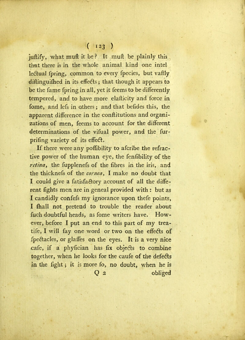 juftify, what muft it be ? It muft be plainly this that there is in the whole animal kind one intel ledlual fpring, common to every fpecies, but vaftly diftinguifhed in its effects; that though it appears to be the fame fpring in all, yet it feems to be differently tempered, and to have more elafticity and force in fome, and lefs in others; and that befides this, the apparent difference in the conftitutions and organi- zations of men, feems to account for the different determinations of the vifual power, and the fur- prifing variety of its effedf. If there were any poflibility to afcribe the refrac- tive power of the human eye, the fenfibility of the retina, the fupplenefs of the fibres in the iris, and the thicknefs of the cornea, I make no doubt that I could give a fatisfa&ory account of all the diffe- rent fights men are in geneal provided with : but as I candidly confefs my ignorance upon thefe points, I fhall not pretend to trouble the reader about fuch doubtful heads, as fome writers have. How- ever, before I put an end to this part of my trea- tife, I will fay one word or two on the effects of fpe&acles, or glaffes on the eyes. It is a very nice cafe, if a phyfician has fix objedls to combine together, when he looks for the caufe of the defedls in the fight; it is more fo, no doubt, when he is Q 2 obliged