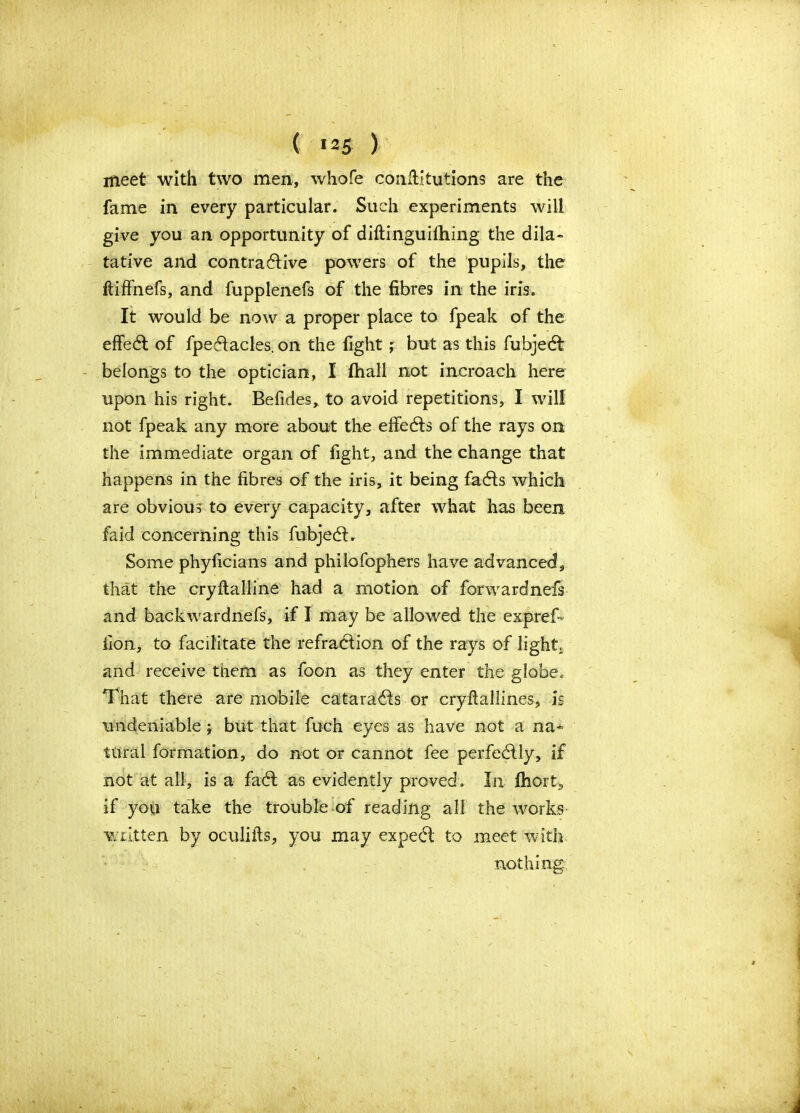 ( *25 ) meet with two men, whofe conllitutions are the fame in every particular. Such experiments will give you an opportunity of diftinguithing the dila- tative and contractive powers of the pupils, the ftiffnefs, and fupplenefs of the fibres in the iris. It would be now a proper place to fpeak of the effed of fpedacles. on the fight; but as this fubjed belongs to the optician, I fhall not incroach here upon his right. Befides, to avoid repetitions, I will not fpeak any more about the efieds of the rays on the immediate organ of fight, and the change that happens in the fibres of the iris, it being fads which are obvious to every capacity, after what has been faid concerning this fubjed. Some phyficians and philofophers have advanced, that the cryltalline had a motion of forwardnefs and backwardnefs, if I may be allowed the expref- fion, to facilitate the refraction of the rays of light, and receive them as foon as they enter the globe. That there are mobile catarads or cryftallines, is undeniable j but that fuch eyes as have not a na* ttiral formation, do not or cannot fee perfedly, if not at all, is a fad as evidently proved. In ftiort, if you take the trouble of reading all the works written by oculifls, you may exped to meet with.