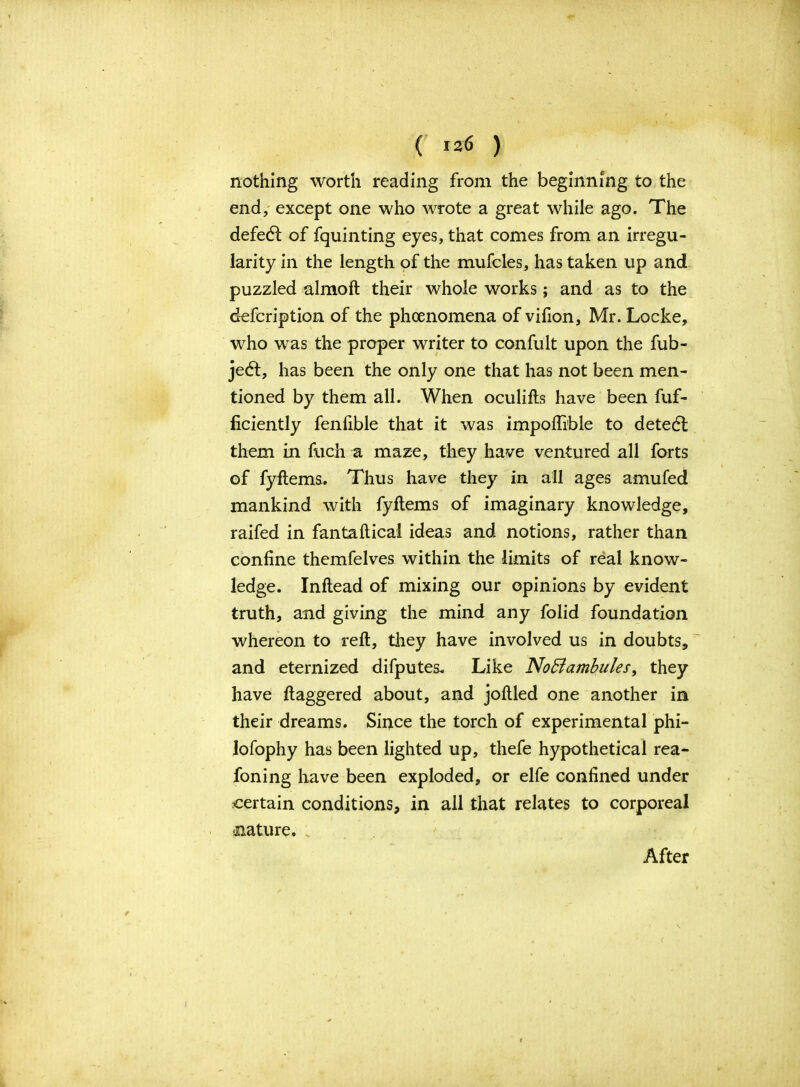 nothing worth reading from the beginning to the end, except one who wrote a great while ago. The defedt of fquinting eyes, that comes from an irregu- larity in the length of the mufcles, has taken up and puzzled almoft their whole works; and as to the defcription of the phenomena of vifion, Mr. Locke, who was the proper writer to confult upon the fub- jedt, has been the only one that has not been men- tioned by them all. When oculifts have been fuf- ficiently fenfible that it was impoflible to detedt them in fuch a maze, they have ventured all forts of fyftems. Thus have they in all ages amufed mankind with fyftems of imaginary knowledge, raifed in fantaftical ideas and notions, rather than confine themfelves within the limits of real know- ledge. Inftead of mixing our opinions by evident truth, and giving the mind any folid foundation whereon to reft, they have involved us in doubts, and eternized difputes. Like No5lambulesf they have ftaggered about, and joftled one another in their dreams. Since the torch of experimental phi- lofophy has been lighted up, thefe hypothetical rea- foning have been exploded, or elfe confined under certain conditions, in all that relates to corporeal .nature. After