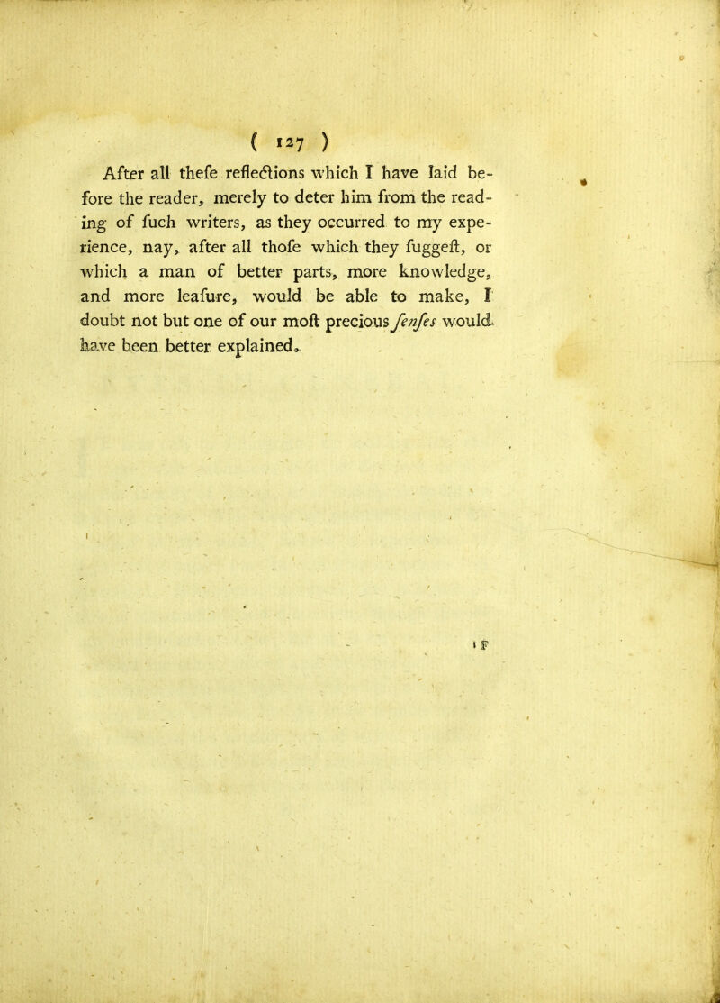 ( *27 ) After all thefe reflections which I have laid be- fore the reader, merely to deter him from the read- ing of fuch writers, as they occurred to my expe- rience, nay, after all thofe which they fuggeft, or which a man of better parts, more knowledge, and more leafure, would be able to make, I doubt not but one of our moft precious fenfes would, have been better explained*.