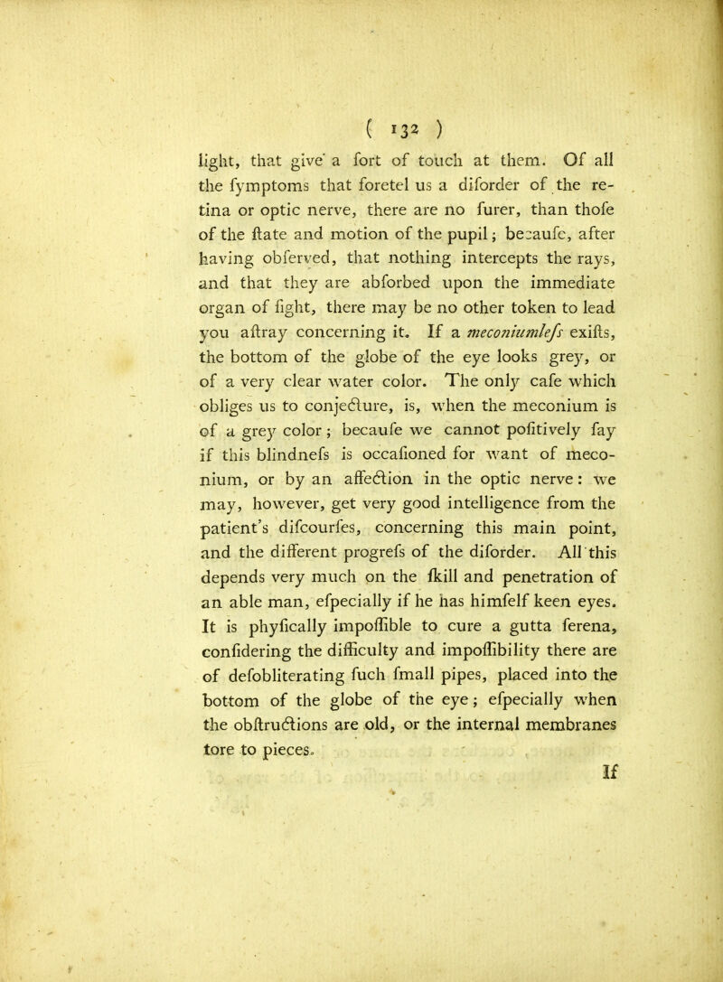 / ( !32 ) light, that give a fort of touch at them. Of all the fymptoms that foretel us a diforder of the re- tina or optic nerve, there are no furer, than thofe of the hate and motion of the pupil; beraufc, after having obferved, that nothing intercepts the rays, and that they are abforbed upon the immediate organ of fight, there may be no other token to lead you affray concerning it. If a meconiumlefs exifts, the bottom of the globe of the eye looks grey, or of a very clear water color. The only cafe which obliges us to conjeblure, is, when the meconium is of a grey color ; becaufe we cannot pofitively fay if this blindnefs is occafioned for want of meco- nium, or by an affeblion in the optic nerve: we may, however, get very good intelligence from the patient’s difcourfes, concerning this main point, and the different progrefs of the diforder. Aik this depends very much on the fkill and penetration of an able man, efpecially if he has himfelf keen eyes. It is phyfically impoflible to cure a gutta ferena, confidering the difficulty and impoffibility there are of defobliterating fuch fmall pipes, placed into the bottom of the globe of the eye; efpecially when the obitruddions are old, or the internal membranes tore to pieces. If