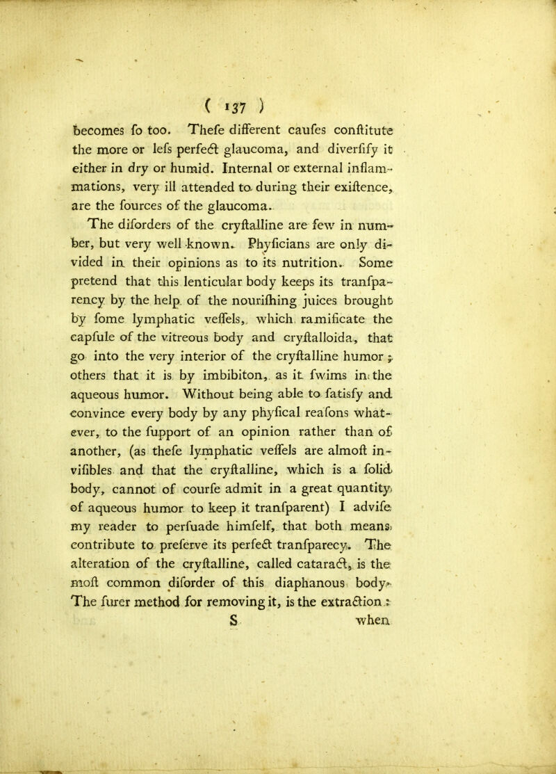 ( *37 ) becomes fo too. Thefe different caufes conftitute the more or lefs perfedt glaucoma, and diverflfy it either in dry or humid. Internal or external inflam- mations, very ill attended ta during their exiftence, are the fources of the glaucoma. The diforders of the cryftalline are few in num- ber, but very well known- Phyficians are only di- vided in their opinions as to its nutrition. Some pretend that this lenticular body keeps its tranfpa- rency by the help, of the nourifhing juices brought by fome lymphatic veffels,, which ramificate the capfule of the vitreous body and cryftalloida, that go into the very interior of the cryftalline humor others that it is by imbibiton,. as it fwims in; the aqueous humor. Without being able to fatisfy and convince every body by any phyflcal reafons what- ever, to the fupport of an opinion rather than of another, (as thefe lymphatic veffels are almoft in- vifibles and that the cryftalline, which is a folid body, cannot of courfe admit in a great quantity of aqueous humor to keep it tranfparent) I advife. my reader to perfuade himfelf, that both means> contribute to preferve its perfect tranfparecy. The alteration of the cryftalline, called cataradi, is the molt common diford er of this diaphanous body,»‘ The furer method for removing it, is the extra£tion ; S when