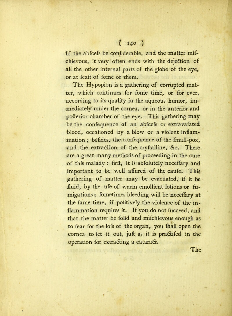 If the abfcefs be confiderable, and the matter mis- chievous, it very often ends with the deje&ion of all the other internal parts of the globe of the eye, or at leaft of fome of them. The Hypopion is a gathering of corrupted mat- ter, which continues for fome time, or for ever, according to its quality in the aqueous humor, im- mediately under the cornea, or in the anterior and pofterior chamber of the eye. This gathering may be the confequence of an abfcefs or extravafated blood, occafioned by a blow or a violent inflam- mation ; befides, the confequence of the fmall-pox, and the extraction of the cryftalline, &c. There are a great many methods of proceeding in the cure of this malady : firft, it is abfolutely neceflary and important to be well aflured of the caufe. This gathering of matter may be evacuated, if it be fluid, by the ufe of warm emollient lotions or fu- migations ; fometimes bleeding will be neceflary at the fame time, if pofitively the violence of the in- flammation requires it. If you do not fucceed, and that the matter be folid and mifchievous enough as to fear for the lofs of the organ, you fliall open the cornea to let it out, juft as it is pra&ifed in the operation for extracting a cataracft. The