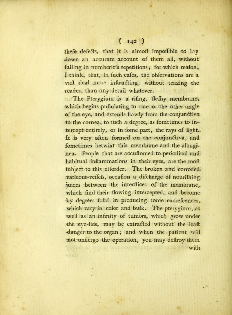 thefe defeats, that it is almoft impoffible to lay down an accurate account of them all, without falling in numberlefs repetitions; for which reafon, I think, that, in fuch cafes, the observations are a vaft deal more inftrudting, without teazing the reader, than any detail whatever. The Pterygium is a rifing, flefhy membrane, which begins pullulating to one or the other angle of the eye, and extends flowly from the conjundtiva; to the cornea, to fuch a degree, as fometimes to in- tercept entirely, or in fome part, the rays of light*. It is very often formed on. the conjundtiva, and fometimes betwixt this membrane and the albugi- nea. People that are accuftomed to periodical and habitual inflammations in their eyes, are the mo ft fubjedt to this diforder. The broken and corroded varicous-veflels, occaflon a difcharge of nourifhing juices between the interftices of the membrane, which find their flowing intercepted, and become by degrees folid in producing fome excrefcences, which vary in color and bulk. The pterygium, as well as an infinity of tumors, which grow under the eye-lids, may be extradted without the leaft -danger to the organ; and when the patient will not undergo the operation, you may deftroy them with