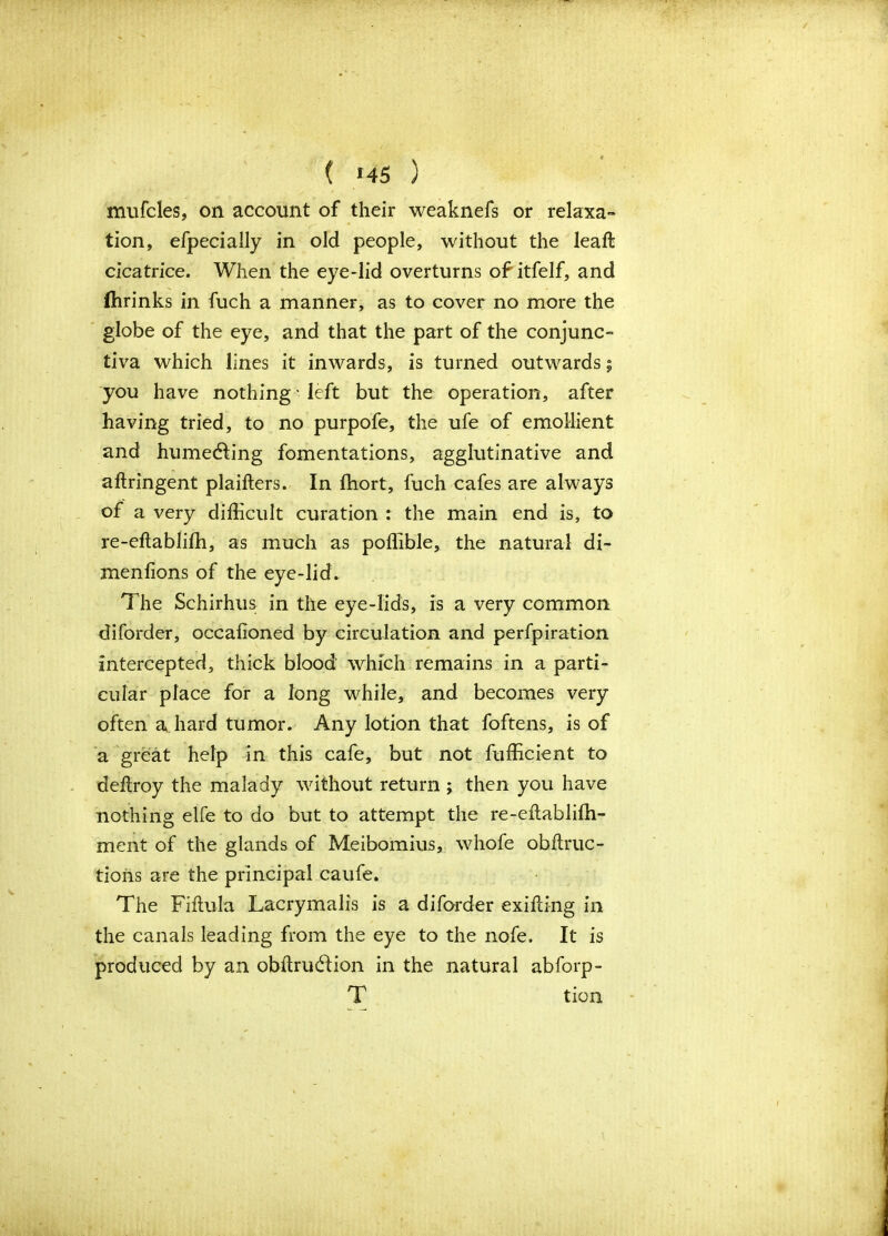 ( *45 ) mufcles, on account of their weaknefs or relaxa- tion, efpecially in old people, without the leaft cicatrice. When the eye-lid overturns of itfelf, and ffirinks in fuch a manner, as to cover no more the globe of the eye, and that the part of the conjunc- tiva which lines it inwards, is turned outwards 9 you have nothing • left but the operation, after having tried, to no purpofe, the ufe of emollient and humecting fomentations, agglutinative and aftringent plaifters. In fhort, fuch cafes are always of a very difficult curation : the main end is, to re-eftabliffi, as much as poffible, the natural di- menfions of the eye-lid. The Schirhus in the eye-lids, is a very common diforder, occafioned by circulation and perfpiration intercepted, thick blood which remains in a parti- cular place for a long while, and becomes very often a hard tumor. Any lotion that foftens, is of a great help in this cafe, but not fufficient to deftroy the malady without return ; then you have nothing elfe to do but to attempt the re-eitabliffi- ment of the glands of Meibomius, whofe obftruc- tions are the principal caufe. The Fiftula Lacrymalis is a diforder exifting in the canals leading from the eye to the nofe. It is produced by an obidruddion in the natural abforp- T tion