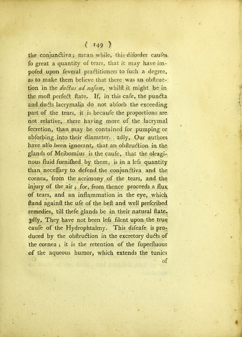 ( *49 ) the conjundliva; mean while, this diforder cauies fo great a quantity of tears, that it may have im- pofed upon feveral practitioners to fuch a degree, as to make them believe that there was an obftruo tion in the duBus ad nafum, whilft it might be in the molt perfedt ftate. If, in this cafe, the pundta and dudts lacrymalia do not abforb the exceeding part of the tears, it is becaufe the proportions are not relative, there having more of the lacrymal fecretion, than may be contained for pumping or abforbing into their diameter, adly, Our authors have alfo been ignorant* that an obflrudlion in the glands of Meibomius is the caufe, that the oleagi- nous fluid furnifhed by them, is in a lefs quantity than necelfary to defend the conjundtiva and the cornea, from the acrimony of the tears, and the injury of the air ; for, from thence proceeds a flux of tears, and an inflammation in the eye, which ftand againft the ufe of the belt and well prefcribed remedies, till thefe glands be in their natural ftate, 3dly, They have not been lefs filent upon the true caufe of the Hydrophtalmy. This difeafe is pro- duced by the obftrudtion in the excretory dudls of the cornea ; it is the retention of the fuperfluous of the aqueous humor, which extends the tunics • of