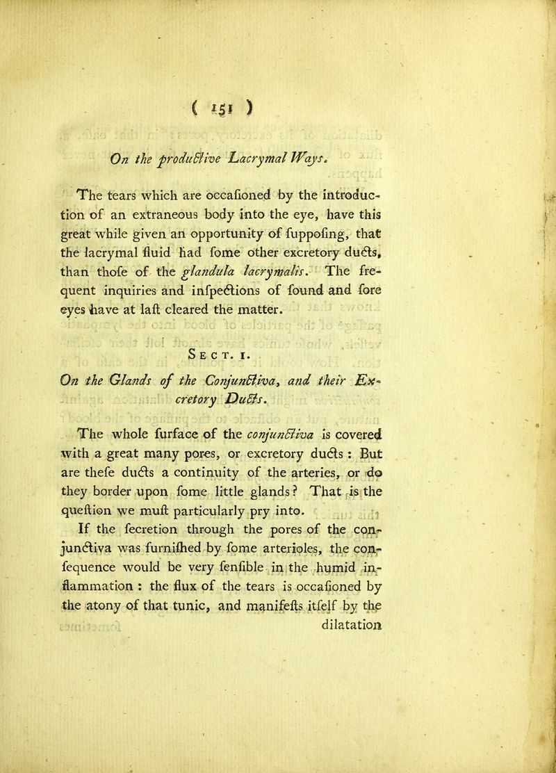 C i$i ) On the productive Lacrymal Ways. The tears which are occafioned by the introduc- tion of an extraneous body into the eye, have this great while given an opportunity of fuppofing, that the lacrymal fluid had fome other excretory ducts, than thofe of the glandula lacry malts. The fre- quent inquiries and infpections of found and fore eyes have at laft cleared the matter. Sect. i. On the Glands of the CojijunBiva, and their Ex~ cretory Du Sis. The whole furface of the conjunctiva is covered with a great many pores, or excretory ducts: But are thefe ducts a continuity of the arteries, or do they border upon fome little glands? That is the queftion we muft particularly pry into. If the fecretion through the pores of the con- junctiva was furnilhed by fome arterioles, the con- fequence would be very fenflble in the humid in- flammation : the flux of the tears is occafioned by the atony of that tunic, and manifefts itfelf by the dilatation