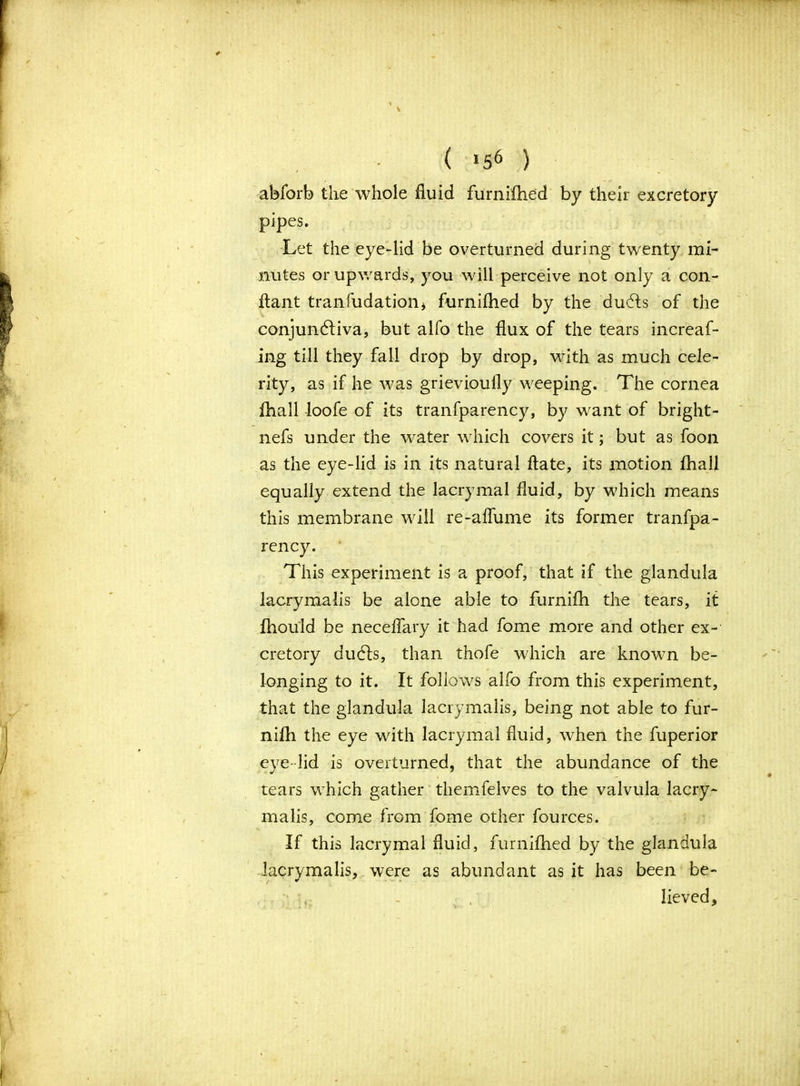 ( »56 ) abforb the whole fluid furnifhed by their excretory pipes. Let the eye-lid be overturned during twenty mi- nutes or upwards, you will perceive not only a con- ftant tranfudation* furnifhed by the du61s of the conjunctiva, but alfo the flux of the tears increaf- ing till they fall drop by drop, with as much cele- rity, as if he was grievioully weeping. The cornea fhall loofe of its transparency, by want of bright - nefs under the water which covers it; but as foon as the eye-lid is in its natural flate, its motion fhall equally extend the lacrymal fluid, by which means this membrane will re-affume its former tranfpa- rency. This experiment is a proof, that if the glandula lacrymalis be alone able to furnifh the tears, it fhould be neceffary it had fome more and other ex- cretory duCts, than thofe which are known be- longing to it. It follows alfo from this experiment, that the glandula lacrymalis, being not able to fur- nifh the eye with lacrymal fluid, when the fuperior eye-lid is overturned, that the abundance of the tears which gather themfelves to the valvula lacry- malis, come from fome other fources. If this lacrymal fluid, furnifhed by the glandula lacrymalis, were as abundant as it has been be- • - , lieved. I \