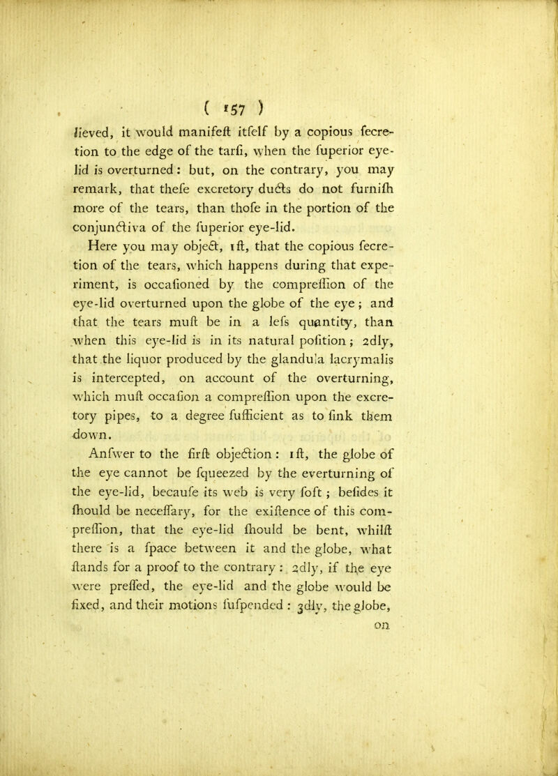 ( *57 ) lieved, it would manifeh itfelf by a copious fecre- tion to the edge of the tarfi, when the fuperior eye- lid is overturned: but, on the contrary, you may remark, that thefe excretory dudts do not furnifh more of the tears, than thofe in the portion of the conjunctiva of the fuperior eye-lid. Here you may object, ift, that the copious fecre- tion of the tears, which happens during that expe- riment, is occalioned by the comprefTion of the eye-lid overturned upon the globe of the eye; and that the tears muh be in a lefs quantity, than when this eye-lid is in its natural petition; 2dly, that the liquor produced by the glandula lacrymalis is intercepted, on account of the overturning, which muh occation a compreflion upon the excre- tory pipes, to a degree fufficient as to fink them down. Anfwer to the firft objection: ih, the globe of the eye cannot be fqueezed by the everturning of the eye-lid, becaufe its web is very foft ; befides it fhould be necelfary, for the exihence of this com- preflion, that the eye-lid fhould be bent, whilft there is a fpace between it and the globe, what hands for a proof to the contrary: 2dly, if the eye were prelfed, the eye-lid and the globe would be fixed, and their motions fufpended : jelly, the globe, on