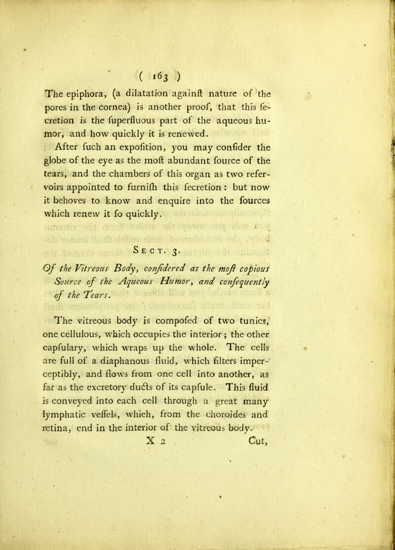 The epiphora, (a dilatation againfl nature of the pores in the cornea) is another proof, that this fe- cretion is the fuperfluous part of the aqueous hu- mor, and how quickly it is renewed. After fuch an expofition, you may confider the globe of the eye as the mofl abundant fource of the tears, and the chambers of this organ as two refer - voirs appointed to furnilh this fecretion: but now it behoves to know and enquire into the fources which renew it fo quickly. Sect. 3. Of the Vitreous Body, cojifidered as the moji copious Source of the Aqueous Humor, a?id confequently ■of the Bears. The vitreous body is compofed of two tunics, one cellulous, which occupies the interior ; the other capfulary, which wraps up the whole. The cells are full of a diaphanous fluid, which filters imper- ceptibly, and flows from one cell into another, as far as the excretory dudts of its capfule. This fluid is conveyed into each cell through a great many lymphatic velfels, whieh, from the choroides and retina, end in the interior of the vitreous body. X 2 v Cut, % \