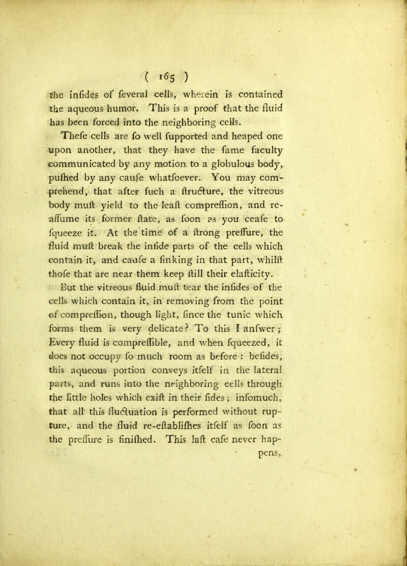 the infides of feveral cells, wherein is contained the aqueous humor. This is a proof that the fluid has been forced into the neighboring cells, Thefe cells are fo well fupported and heaped one upon another, that they have the fame faculty communicated by any motion: to a globulous body, pulhed by any caufe whatfoever,. You may com- prehend, that after fuch a ftrudture, the vitreous body mult yield to the leall compreflion, and re- affume its former ftate, as foon as you ceafe to fqueeze it. At the time of a ftrong prelfure, the fluid muft break the iniide parts of the cells which contain it, and caufe a finking in that part, whilft thofe that are near them keep ftill their elafticity. But the vitreous fluid muft tear the inftdes of the cells which contain it, in removing from the point of compreflion, though light, flnce the tunic which forms them is very delicate? To this I anfwer 5 Every fluid is compreflible, and when fqueezed, it does not occupy fo much room as before : beftdes, this aqueous portion conveys itfelf in the lateral parts, and runs into the neighboring cells through the little holes which exift in their fides; info-much, that all this fluctuation is performed without rup- ture, and the fluid re-eftablifhes itfelf as foon as the prelfure is finiflied. This laft cafe never hap- pens.