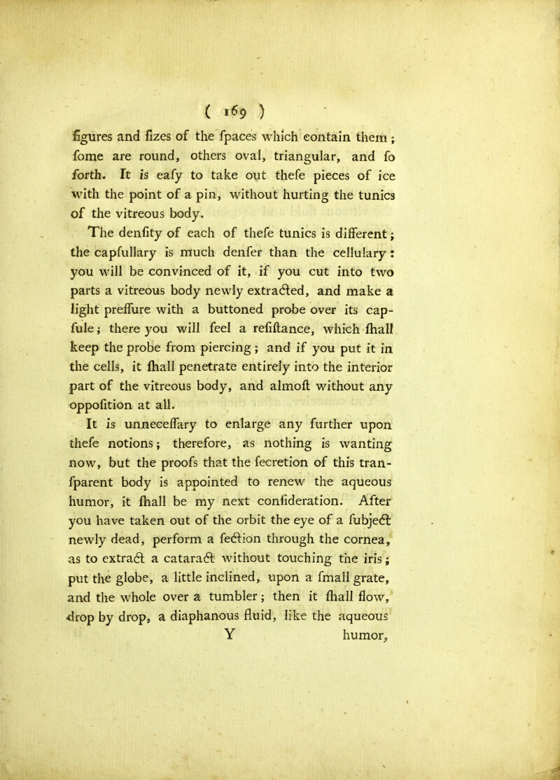 ( *«9 ) figures and fizes of the fpaces which contain them; fome are round, others oval, triangular, and fo forth. It is eafy to take out thefe pieces of ice with the point of a pin, without hurting the tunics of the vitreous body. The denfity of each of thefe tunics is different; the capfullary is much denfer than the cellulary: you will be convinced of it, if you cut into two parts a vitreous body newly extracted, and make a light prelfure with a buttoned probe over its cap- fule; there you will feel a refinance, which fhalf keep the probe from piercing; and if you put it in the cells, it fhall penetrate entirely into the interior part of the vitreous body, and almoft without any oppofition at all. It is unnecelfary to enlarge any further upon thefe notions; therefore, as nothing is wanting now, but the proofs that the fecretion of this tran- fparent body is appointed to renew the aqueous humor, it fhall be my next confideration. After you have taken out of the orbit the eye of a fubjedf newly dead, perform a fecflion through the cornea, as to extradl a cataradl without touching the iris; put the globe, a little inclined, upon a fmall grate, and the whole over a tumbler; then it fhall flow, -drop by drop, a diaphanous fluid, like the aqueous Y humor,,