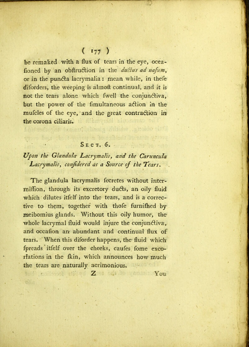 ( *77 ) be remaked with a flux of tears in the eye, occa- fioned by an obftruCtion in the duBus ad nafum, or in the pun&a lacrymalia : mean while, in thefe disorders, the weeping is almoft continual, and it is not the tears alone which fwell the conjunctiva, but the power of the fimultaneous aCtion in the mufcles of the eye,' and the great contraction in the corona ciliaris. i Sect. 6. Upon the Glandnlcr Lacrymalis, and the Caruncula Lacrymalis, considered as a Source of the Tears.. The glandula lacrymalis fecretes without inter- miflion, through its excretory duCts, an oily fluid which dilutes itfelf into the tears, and is a correc- tive to them, together with thofe furnifhed by meibomius glands. Without this oily humor, the whole lacrymal fluid would injure the conjunCtiva, and occafion an abundant and continual flux of tears. When this diforder happens, the fluid which fpreads itfelf over the cheeks, caufes fome exco- riations in the fldn, which announces how much the tears are naturally acrimonious, Z You-