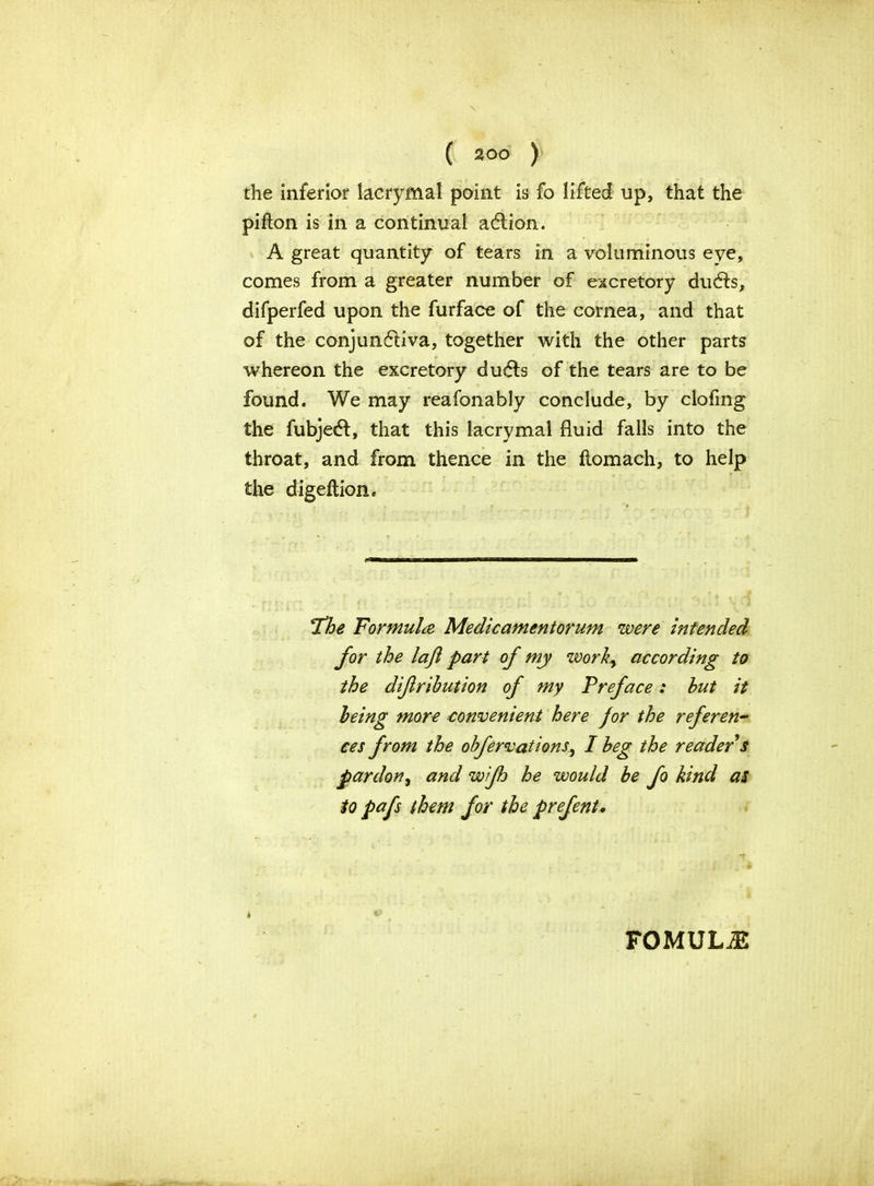 the inferior lacrymal point is fo lifted up, that the pifton is in a continual aCtion. A great quantity of tears in a voluminous eye, comes from a greater number of excretory duCfs, difperfed upon the furface of the cornea, and that of the conjunctiva, together with the other parts whereon the excretory duds of the tears are to be found. We may reafonably conclude, by clofing the fubjedl, that this lacrymal fluid falls into the throat, and from thence in the fiomach, to help the digeftion* 'I’he Formula Medicamentorum were intended for the lajl part of my work, according to the difirihution of my Preface: but it being more convenient here jor the referen- ces from the obfervations, I beg the reader s pardon, and wifh he would be fo kind as to pafs them for the prefent. * FOMULiE