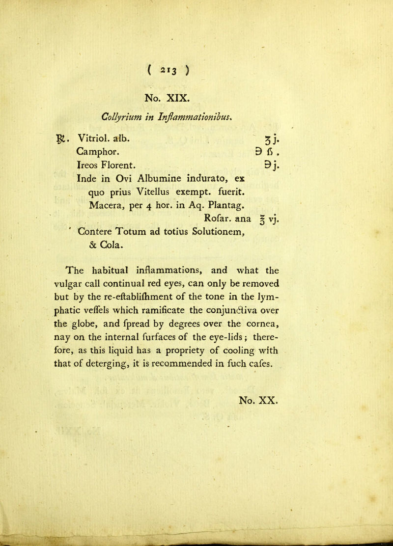 ( 2»3 ) No. XIX. Collyrium in Inflammationibus„ gt. Vitriol, alb. Camphor. B 3 > B fi. Ireos Florent. Inde in Ovi Albumine indurato, ex quo prius Vitellus exempt, fuerit. Macera, per 4 hor. in Aq. Plantag. Rofar. ana Contere Totum ad totius Solutionem, & Cola. The habitual inflammations, and what the vulgar call continual red eyes, can only be removed but by the re-eftablilhment of the tone in the lym- phatic velfels which ramificate the conjunctiva over the globe, and fpread by degrees over the cornea, nay on the internal furfaces of the eye-lids; there- fore, as this liquid has a propriety of cooling with that of deterging, it is recommended in fuch cafes.