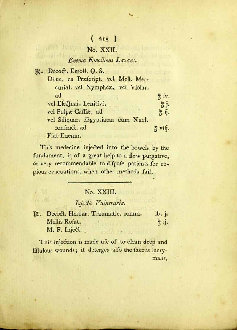 3 i - ( 2>5 ) No. XXII. Enema Emolliens Laxans. Deco&. Emoll. Q. S. Dilue, ex Praefcript. vel MelJ. Mer- curial. vel Nymphese, vel Violar. ad vel Eledjuar. Lenitivi, vel Pulpas Callhe, ad vel Siliquar. JEgyptiacar cum Nucl. confradt. ad Fiat Enema. This medecine inje&ed into the bowels by the fundament, is of a great help to a llow purgative, or very recommendable to difpofe patients for co- pious evacuations, when other methods fail. No. XXIII. InjeBio Vulneraria. §£. Decodl. Herbar. Traumatic, comm. ft. j. Mellis Rofat. • § ij. M. F. Injed. This inje&ion is made ufe of to clean deep and fiftulous wounds; it deterges alfo the faccus lacry- malis.