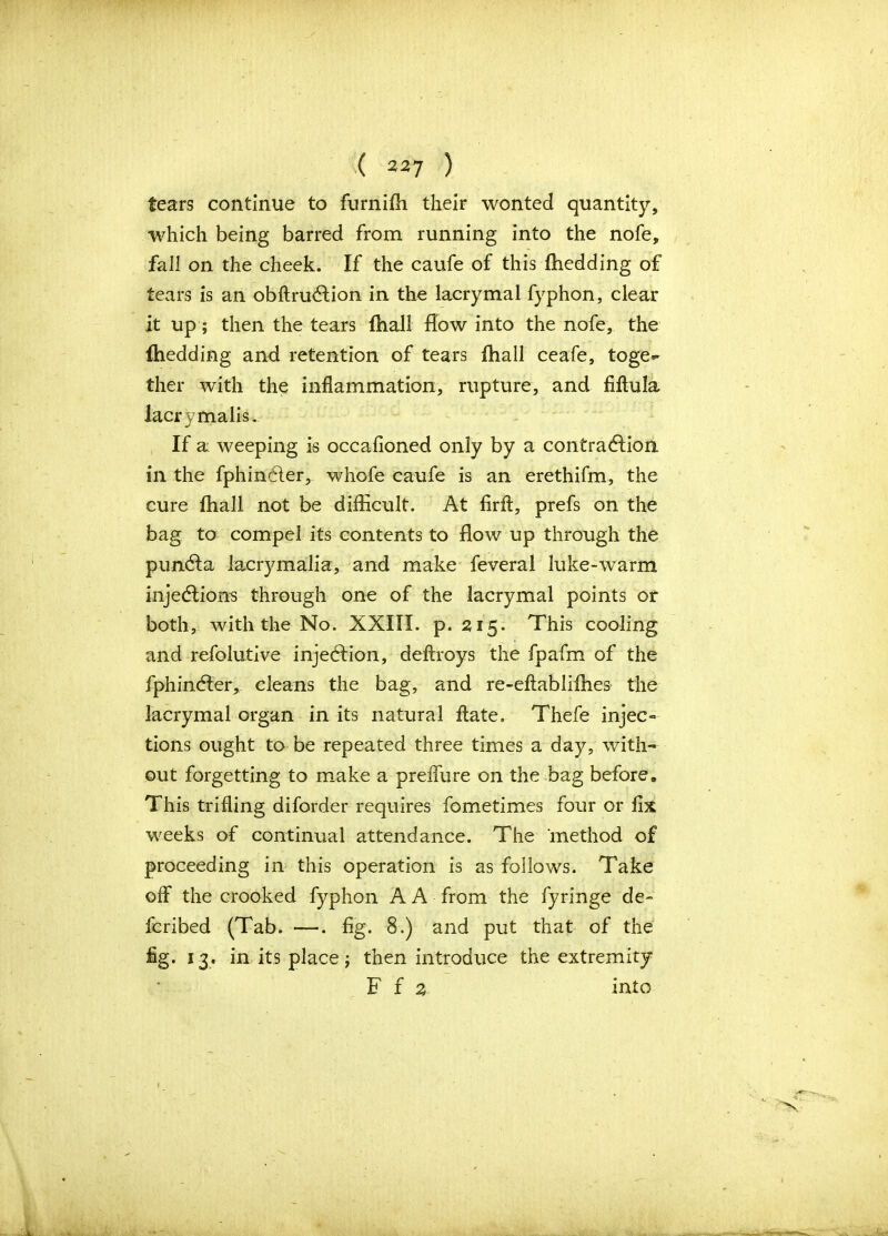 tears continue to furniih their wonted quantity, which being barred from running into the nofe, fall on the cheek. If the caufe of this (bedding of tears is an obftrucffion in the lacrymal fyphon, clear it up; then the tears fhall flow into the nofe, the fhedding and retention of tears fhall ceafe, toge^ ther with the inflammation, rupture, and fiftula lacrymalis. If a weeping is occafioned only by a contraction in the fphindler, whofe caufe is an erethifm, the cure fhall not be difficult. At firff, prefs on the bag to compel its contents to flow up through the puncta lacrymalia, and make feveral luke-warm injections through one of the lacrymal points or both, with the No. XXIII. p. 215. This cooling and refolutive injection, deftroys the fpafm of the fphincter, cleans the bag, and re-eftabliffies the lacrymal organ in its natural (late. Thefe injec- tions ought to be repeated three times a day, with- out forgetting to make a prelfure on the bag before. This trifling diforder requires fometimes four or fix weeks of continual attendance. The method of proceeding in this operation is as follows. Take off the crooked fyphon A A from the fyringe de- fcribed (Tab. —. fig. 8.) and put that of the fig. 13. in its place; then introduce the extremity F f % into