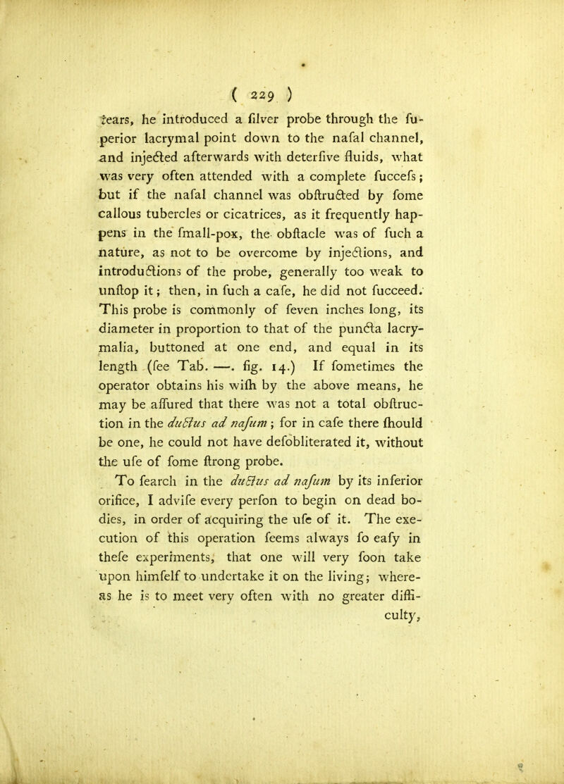 tears, he introduced a filver probe through the fu- perior lacrymal point down to the nafal channel, and injected afterwards with deterfive fluids, what was very often attended with a complete fuccefs; but if the nafal channel was obftru&ed by fome callous tubercles or cicatrices, as it frequently hap- pens in the fmall-pox, the obftacle was of fuch a nature, as not to be overcome by injedlions, and introdu£lions of the probe, generally too weak to unflop it; then, in fuch a cafe, he did not fucceed. This probe is commonly of feven inches long, its diameter in proportion to that of the pundla lacry- malia, buttoned at one end, and equal in its length (fee Tab. —. fig. 14.) If fometimes the operator obtains his wifh by the above means, he may be affured that there was not a total obftruc- tion in the dudtus ad jiafum ; for in cafe there fhould be one, he could not have defobliterated it, without the ufe of fome ftrong probe. To fearch in the duEhis ad najum by its inferior orifice, I advife every perfon to begin on dead bo- dies, in order of acquiring the ufe of it. The exe- cution of this operation feems always fo eafy in thefe experiments, that one will very foon take upon himfelf to undertake it on the living; where- as he is to meet very often with no greater diffi- culty,