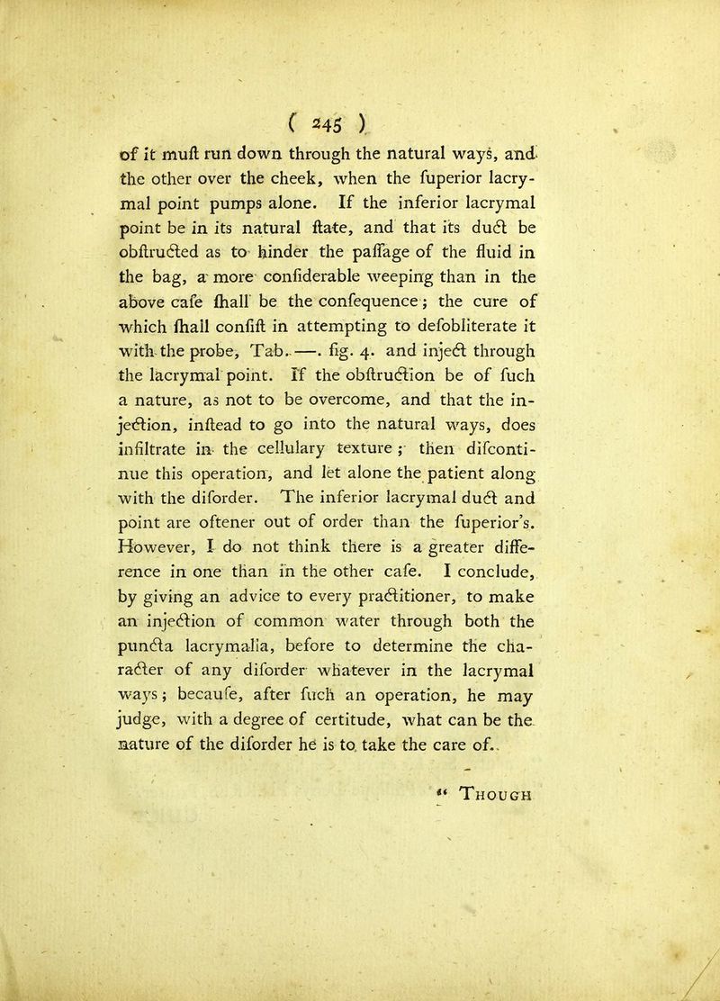 of it mull run down through the natural ways, and the other over the cheek, when the fuperior lacry- mal point pumps alone. If the inferior lacrymal point be in its natural date, and that its duCt be obftruCted as to hinder the palfage of the fluid in the bag, a more confiderable weeping than in the above cafe (hall be the confequence; the cure of which fhail conflfl in attempting to defobliterate it with the probe. Tab..—. fig. 4. and injeCt through the lacrymal point. If the obftruCtion be of fuch a nature, as not to be overcome, and that the in- jection, inftead to go into the natural ways, does infiltrate in the cellulary texture ; then difconti- nue this operation, and let alone the patient along with the diforder. The inferior lacrymal duCt and point are oftener out of order than the fuperior’s. However, I do not think there is a greater diffe- rence in one than in the other cafe. I conclude, by giving an advice to every practitioner, to make an injeCtion of common water through both the punCta lacrymalia, before to determine the cha- racter of any diforder whatever in the lacrymal ways; becaufe, after fuch an operation, he may judge, with a degree of certitude, what can be the- mature of the diforder he is to take the care of. ** Though V