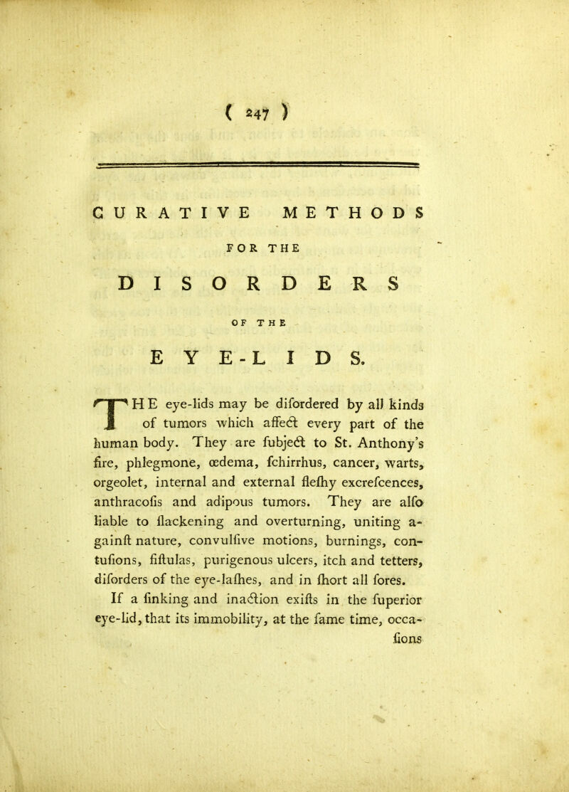 CURATIVE METHODS DISORDERS H E eye-lids may be difordered by all kinds of tumors which affedf every part of the human body. They are fubjedl to St. Anthony’s fire, phlegmone, oedema, fchirrhus, cancer, warts, orgeolet, internal and external flefhy excrefcences, anthracofis and adipoivs tumors. They are alfo liable to flackening and overturning, uniting a- gainft nature, convulfive motions, burnings, con- tufions, fiftulas, purigenous ulcers, itch and tetters, diforders of the eye-lafhes, and in fliort all fores. If a finking and inadlion exifis in the fuperior eye-lid, that its immobility, at the fame time, occa- FOR THE OF THE EYE-LIDS,