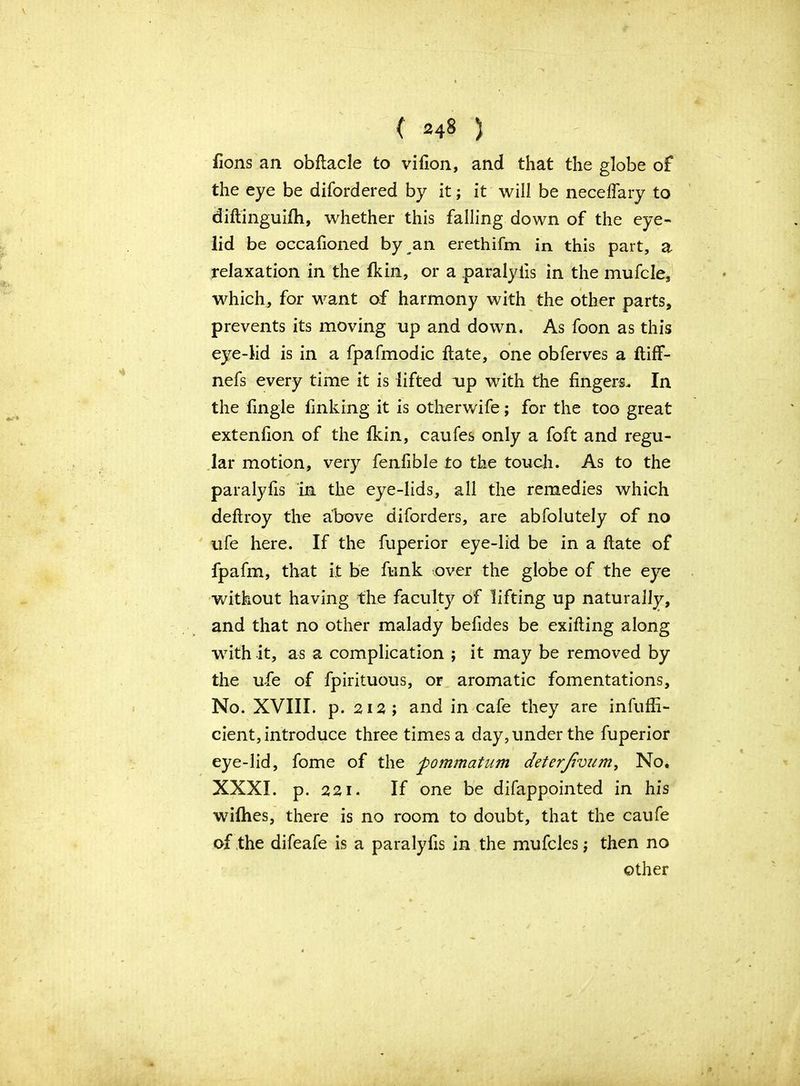 ( 24§ ) fions an obftacle to vifion, and that the globe of the eye be difordered by it; it will be neceffary to diftinguifh, whether this falling down of the eye- lid be occafioned by an erethifm in this part, a relaxation in the Ik in, or a paralyiis in the mufcle, which, for want of harmony with the other parts, prevents its moving up and down. As foon as this eye-lid is in a fpafmodic ftate, one obferves a ftiff- nefs every time it is lifted up with the fingers.. In the fingle finking it is otherwife; for the too great extenfion of the fkin, caufes only a foft and regu- lar motion, very fenfible to the touch. As to the paralyiis in the eye-lids, all the remedies which deflroy the above diforders, are abfolutely of no ufe here. If the fuperior eye-lid be in a ftate of fpafm, that it be funk over the globe of the eye without having the faculty of lifting up naturally, and that no other malady befides be exifting along with it, as a complication ; it may be removed by the ufe of fpirituous, or aromatic fomentations. No. XVIII. p. 212 ; and in cafe they are infuffi- cient, introduce three times a day, under the fuperior eye-lid, fome of the fommatum deterjivum, No. XXXI. p. 221. If one be difappointed in his wifhes, there is no room to doubt, that the caufe of the difeafe is a paralyfis in the mufcles; then no other