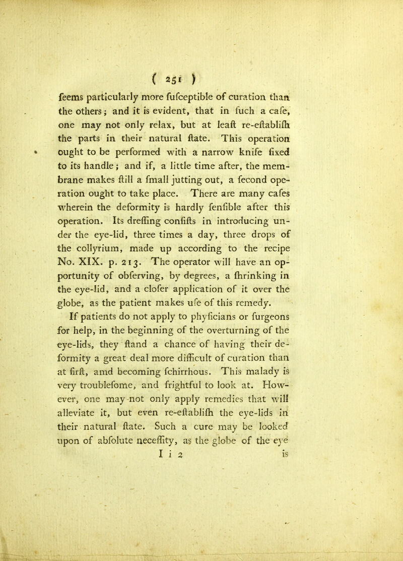 feems particularly more fufceptible of curation than the others; and it is evident, that in fuch a cafe, one may not only relax, but at leaft re-eftablifh the parts in their natural ftate. This operation ought to be performed with a narrow knife fixed to its handle; and if, a little time after, the mem- brane makes ftill a fmall jutting out, a fecond ope- ration ought to take place. There are many cafes wherein the deformity is hardly fenfible after this operation. Its drefilng confifts in introducing un- der the eye-lid, three times a day, three drops of the collyrium, made up according to the recipe No. XIX. p. 213. The operator will have an op- portunity of obferving, by degrees, a fhrinking in the eye-lid, and a clofer application of it over the globe, as the patient makes ufe of this remedy. If patients do not apply to phyficians or furgeons for help, in the beginning of the overturning of the eye-lids, they ftand a chance of having their de- formity a great deal more difficult of curation than at firft, amd becoming fchirrhous. This malady is very troublefome, and frightful to look at. How- ever, one may not only apply remedies that will alleviate it, but even re-eftabliffi the eye-lids in their natural ftate. Such a cure may be looked upon of abfolute neceffity, as the globe of the eye I i 2 is