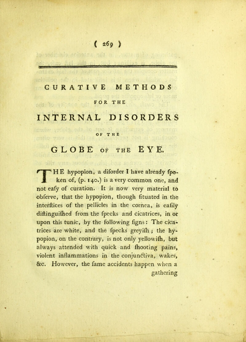 CURATIVE METHODS INTERNAL DISORDERS HE hypopion, a diforder I have already fpo- ken of, (p. 140,) is a very common one, and not eafy of curation. It is now very material to obferve, that the hypopion, though fituated in the interftices of the pellicles in the cornea, is eafily diftinguifhed from the fpecks and cicatrices, in or upon this tunic, by the following figns: The cica- trices are white, and the fpecks greyifh ; the hy- popion, on the contrary, is not only yellowifh, but always attended with quick and fhooting pains, violent inflammations in the conjunctiva, wakes, &c. However, the fame accidents happen when a FOR THE OF THE GLOBE of the E Y Ee gathering