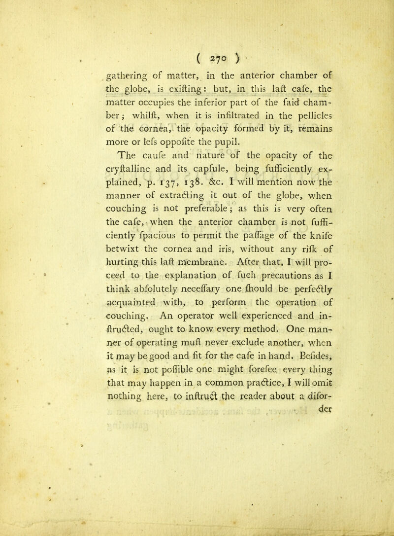 ( 27° ) gathering of matter, in the anterior chamber of the globe, is exifting: but, in this laft cafe, the matter occupies the inferior part of the faid cham- ber ; whilft, when it is infiltrated in the pellicles of the cornea, the opacity formed by it, remains more or lefs opposite the pupil. The caufe and nature of the opacity of the cryitalline and its capfule, being fufficiently ex- plained, p. 137, 138. &c. I will mention now the manner of extracting it out of the globe, when couching is not preferable; as this is very often the cafe, when the anterior chamber is not fuffi- ciently Spacious to permit the paflage of the knife betwixt the cornea and iris, without any rifk of hurting this laft membrane. After that, I will pro- ceed to the explanation of fuch precautions as I think absolutely neceffary one fhould be perfectly acquainted with, to perform the operation of couching. An operator well experienced and in- itructed, ought to know every method. One man- ner of operating muft never exclude another, when it may be good and fit for the cafe in hand. Befides, as it is not poiTible one might forefee every thing that may happen in a common practice, I will omit nothing here, to inftrutt the reader about a difor- der