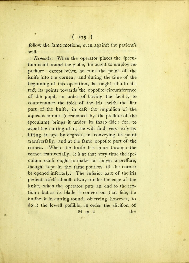 \ follow the fame motions, even againft the patient’s will. Remarks. When the operator places the fpecu- lum oculi round the globe, he ought to employ no preflure, except when he runs the point of the knife into the cornea; and during the time of the beginning of this operation, he ought alfo to di- redt its points towards *the oppofite circumference of the pupil, in order of having the facility to countenance the folds of the iris, with the flat part of the knife, in cafe the impulfion of the aqueous humor (occafioned by the preflure of the fpeculum) brings it under its (harp fide : for, to avoid the cutting of it, he will find very eafy by lifting it up, by degrees, in conveying its point tranfverfally, and at the fame oppofite part of the cornea. When the knife has gone through the cornea tranfverfally, it is at that very time the fpe- culum oculi ought to make no longer a preflure, though kept in the fame pofition, till the cornea be opened inferiorly. The inferior part of the iris prefents itfelf almofl: always under the edge of the knife, when the operator puts an end to the fee- tion ; but as its blade is convex on that fide, he finifhes it in cutting round, obferving, however, to do it the loweft poflible, in order the divifion of M m 2 the