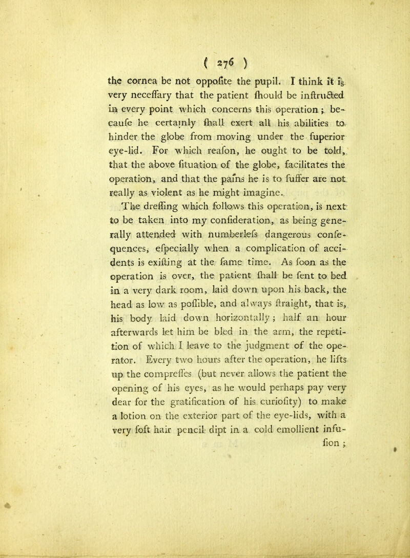 the cornea be not oppofite the pupil. I think ft fs very neceflary that the patient fhould be inflru&ed in every point which concerns this operationbe- caufe he certainly fhall exert all his abilities to hinder the globe from moving under the fuperior eye-lid. For which reafon, he ought to be told, that the above fituation of the globe, facilitates the operation, and that the pains he is to buffer are not really as violent as he might imagine. The drefling which follows this operation, is next to be taken into my confederation, as being gene- rally attended with numberlefs dangerous confe- quences, efpecially when a complication of acci- dents is exifling at the fame time. As fcon as the operation is over, the patient fhall be fent to bed in a very dark room, laid down upon his back, the head as low as polhble, and always ilraight, that is, his body laid down horizontally; half an hour afterwards let him be bled in the arm, the repeti- tion of which 1 leave to the judgment of the ope- rator. Every two hours after the operation, he lifts up the comprelfes (but never allows the patient the opening of his eyes, as he would perhaps pay very dear for the gratification of his curiofity) to make a lotion on the exterior part of the eye-lids, with a very foft hair pencil dipt in a cold emollient infu- fion j.